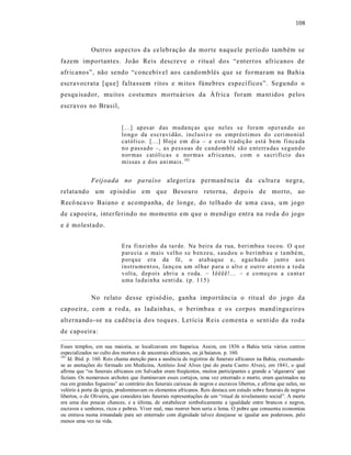108



              Outros aspectos d a ce lebraç ão da morte naquele perío do também se
fazem importantes. Jo ão Reis descreve o ritu al dos “e nterros afr icanos de
afr icanos”, não sendo “concebível aos ca ndomblés que se formaram na Ba hia
escravocrata [qu e] falta ssem ritos e m ito s fúnebres especí ficos”. Segu ndo o
pesqu isador, muitos costu mes mo rtu ários da Á frica foram ma nt idos pelos
escravos no Brasil,


                            [...] ap es ar d as muda nç as q ue neles s e fora m op er an do a o
                            lo ng o da escravi dão, in cl usi v e os empr ésti mos d o ceri mo nial
                            católi co. [.. .] H oj e em di a – e esta tr adiç ão está b em fi nca da
                            n o p assado –, as p ess oas de cand omblé sã o e nt err a das s egun d o
                            n or mas católi cas e norma s a fri ca nas, com o sa cri fí ci o da s
                            missas e d os ani mais. 181


              Feijoada no pa raíso alegoriza permanê ncia da cu ltura negr a,
relata ndo um ep isód io em que Besouro reto rna, depo is de morto, ao
Recô nca vo Baiano e acompanha, d e lo nge, do telhado de uma casa, u m jogo
de capoeira, inter ferindo no momento em que o mendigo entra na ro da do jogo
e é molest ado.


                            E ra fi nzi nho da ta r de. Na b eira da r ua, b eri mba u t ocou. O q u e
                            p ar ecia o mais vel ho s e b en zeu, s au dou o b e rimb au e t ambé m,
                            p orq u e era da fé, o atab aq ue e, agacha do j unt o ao s
                            instru ment os, la nç ou um ol har p ara o alt o e outro at ent o a t o da
                            v olta, d ep ois abri u a r oda. – I êêêê!... – e co meço u a ca nta r
                            u ma la dain ha senti da. (p . 115 )

              No relato des se episó dio, ganha imp ortânc ia o ritu al do jogo da
capoeira, com a rod a, as ladainha s, o berimbau e o s corpos mand ingu eiros
alt ernando -se na cadência do s toqu es. Let ícia Reis comenta o se nt ido da roda
de capoeira:

Esses templos, em sua maioria, se localizavam em Itaparica. Assim, em 1836 a Bahia teria vários centros
especializados no culto dos mortos e de ancestrais africanos, ou já baianos. p. 160.
181
    Id. Ibid. p. 160. Reis chama atenção para a ausência de registros de funerais africanos na Bahia, excetuando-
se as anotações do formado em Medicina, Antônio José Alves (pai do poeta Castro Alves), em 1841, o qual
afirma que “os funerais africanos em Salvador eram freqüentes, muitos participantes e grande a ‘algazarra’ que
faziam. Os numerosos archotes que iluminavam esses cortejos, uma vez enterrado o morto, eram queimados na
rua em grandes fogueiras” ao contrário dos funerais cariocas de negros e escravos libertos, e afirma que neles, no
velório à porta da igreja, predominavam os elementos africanos. Reis destaca um estudo sobre funerais de negros
libertos, o de Oliveira, que considera tais funerais representações de um “ritual de nivelamento social”. A morte
era uma das poucas chances, e a última, de estabelecer simbolicamente a igualdade entre brancos e negros,
escravos e senhores, ricos e pobres. Viver mal, mas morrer bem seria o lema. O pobre que consumia economias
ou entrava numa irmandade para ser enterrado com dignidade talvez desejasse se igualar aos poderosos, pelo
menos uma vez na vida.
 