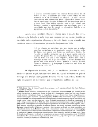 109



                           O jog o de cap oei ra acon t ece no i nt eri o r d e um cí r cul o de 2,5
                           met ros de rai o, circun da do p or out r o. Ent r e amb os há um a
                           distância de 0,10 centí metr os d e lar gu ra. Os dois cír cul o s
                           con cê ntri cos sã o con h eci dos p el os cap oeir istas co mo ro da .
                           E ss e é o p al co pri vil egia do d e exp ressã o d os jo ga do res, pois é
                           o lug ar on de el es p odem mo st ra r t u do o q u e sab em: su a
                           d estr eza co rp oral e pri ncipalment e su a ma ndin ga , isto é, a
                           cap aci da de q u e tê m de s ed uzi r o a dversár io, ilu di -l o e, s e
                           q uis er ( o u p u der), d err ot á -l o. 182

             Aind a nesse episódio , Beso uro retorna para o mund o dos vivos,
seduzido pela lad ainha e pe lo jogo qu e c hamam po r seu nome. Mant ém -s e
exta siado pelos movimentos, chega ndo a int er vir frente a u ma situ ação que
considera abusiva, dese ncadeada por um dos integra ntes da rod a:

                           [...] os alu no s s e s uced i am u ns ao s out ros em a r ma das,
                           ma rt el os, mei as -l uas, e er a q uei xa da, p ont ei ra, b enção, pisã o
                           d e fr ente, t udo assi m n um fl or ei o de confo rme e b o nit o. D e
                           r ep ent e u m mendi g o co mp r ou j og o e aí q u em j oga va amar ra v a
                           a cara e fez p ou co . Nã o s ei s e er a al uno. R oda de r ua é assi m,
                           tem de tu do. S ei q ue o t al emp urr ou, b ot ou p ara fo ra o
                           mendi g o. N essa hora é q ue me o f en di. O m estr e també m n ã o
                           g ost ou mas ne m pis co u o l an ce, p u xa va a ca nti ga. O cor o
                           r ep eti a é Man ga ng á, é Man ga ngá. R es ol vi dar uma li çã o n o
                           ab usa do. (p.1 17-1 1 8). 183


             O capoeirist a Besouro, que já se encontra va próximo à roda,
envolvido em sua m agia, sem s er visto , e ntra no jo go no momento em que um
me ndigo está prestes a ser agredido. Besouro resolve faz er just iç a, dando u ma
lição no agres sor, em mo vime ntos que acompanham a cad ênc ia do jo go:



182
    REIS, Letícia Vidor de Souza. O mundo de pernas para o ar. A capoeira no Brasil. São Paulo. Publisher,
Brasil, 1997. p. 200-201.
183
    Armada: Golpe giratório e traumatizante em que o capoeirista, partindo da ginga, gira em torno do seu
próprio eixo, sem tirar os pés do chão, ficando de costas para o companheiro. A perna que, com o giro ficou em
posição anterior, é lançada em direção ao companheiro, de modo a descrever um círculo, atingindo-a com a
lateral externa do pé e retornando à posição de partida; Martelo: Golpe traumatizante em que o capoeirista,
partindo da ginga, gira os quadris para o lado interno do corpo, ao mesmo tempo que o pé de base realiza uma
rotação externa e eleva uma das coxas com a perna flexionada, estendendo-a em direção ao companheiro, de
modo a atingi-lo com o peito do pé. Meia-lua: Golpe giratório e traumatizante em que o capoeirista, partindo da
ginga, inclina o tronco para o lado da perna em posição posterior e, encaixando as mãos entre as pernas, lança a
perna posterior em direção ao oponente, de modo a descrever um círculo, retornando à posição de partida.
Queixada: o capoeirista fica de lado para o oponente e gira a perna em sua direção para atingi-lo na cabeça com
a face lateral externa do pé; Ponteira: Golpe linear e traumatizante em que o capoeirista, partindo da ginga,
eleva a perna flexionada, impulsionando-a em direção ao companheiro, de modo a atingi-lo com a parte superior
da planta do pé; Benção: Golpe linear e traumatizante em que o capoeirista, partindo da ginga, eleva a perna
flexionada, impulsionando-a em direção ao companheiro, de modo a atingi-lo com a planta do pé. Cf. ANJOS,
Eliane Dantas dos. Glossário terminológico ilustrado de movimentos e golpes da capoeira: um estudo término-
linguístico. Dissertação de mestrado. São Paulo, USP. 2003.
 