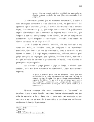 112



                             ínti ma, ab ert ura ou d obr a afetiv a, op a ci da de ou tr a nspa rê ncia,
                             al egri a ou p ena pr ovi ndas de uma di fusa r ep r es ent ação d e si
                             p rópri o. 188

              A teatralidade gara nt e q ue, no momento performático, o co rp o e
su as ema nações susp endam a vida ordinária. Ass im, “a performa nce não
apena s se liga ao corpo mas, p or ele, ao espaço. Esse laço se valo riza po r u ma
noção, a d e teatralidade [...]”, que rompe com o “real”. 189 A p erformance
implica competência e est a é ent e ndida do seguint e mod o: “saber -ser”, que
“imp lica e comanda uma presença e uma cond uta, um Dasein co mportando
coord enadas espaço -temporais e fis iopsíquicas concretas, uma ordem de
valo res e ncar nad a em um corpo vivo”. 190
              As sim, o corpo do capo erista Besouro, com seu saber -ser, é um
corpo qu e dança, se co ntorce, vibra, em co mpasso e em movimento s
repetitivos, luta, ritmado ao so m de instru mentos, como o berimbau , ou d os
acordes do samba. É o corpo ne gro p erformatizado , histórico, marcad o p ela
ginga, carregado de lingu agem, que significa, enquanto estét ica, memória e
tradição, liberad o d a opressão a que est ivesse sub metid o, como máqu ina de
produ ção do regime o pressor.
              Na capoeira, a ginga gara nt e o jogo de corpo, a destreza, com
cadência, o que fic a além da va lent ia dos conte ndores. Letícia Re is afirma o
se guinte :
                             A gi nga é rit mad a p el o so m d o b eri mbau, s end o p or s eu
                             int er médi o q u e o co rp o dos cap o eiristas descr ev e cír cul os n o
                             espa ço ci r cul ar da r oda. S eu co r p o dança, a co mp an han do a
                             cap oeir a do lú di co. P or p er mitir a u m só t emp o q u e o corp o
                             lut e da nçan do e da nce l utan do, a gin ga r e met e a cap o eir a a
                             u ma zo na i nter medi ári a e a mb í gua sit uada entre o lú di co e o
                             comb ati vo. 191

              Beso uro consegue aliar esses compone ntes e, “encar nado” no
me ndigo , ve ncer o outro jogador, para fazer justiç a, demonstrand o qu e, em
roda d e capoeira, a força fí s ica não é importante. Ao contrário, o que
determina o sucesso do vencedor é sua astú cia e sua ginga, seu movimento,
também na d efes a do s inju st içados.

188
    Idem, p. 28-29.
189
    Idem, p. 47.
190
    Id., p. 35-36.
191
    REIS, Letícia Vidor de Souza. op. cit.; p. 215.
 