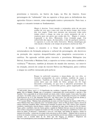 114



prostitu tas e tra vest is, no bairro da Lapa, no Rio de J aneiro. Esse s
persona gens do “sub mundo” têm na capoeira a fo rça para se defend erem da s
agressões fí sicas e morais, arma emprega da contra o preconceito. Para isso, a
ma gia e o encanto tornam -se fu ndamentais.

                           Magi a é desti no. Var ei mun do e r aimun do s atrás de um p ar a
                           a caba r de cr er q ue o meu a xé v em de muit o lo nge, das t erra s
                           d os r eis nagôs. T o do ess e encant o me atr a vess a vi das p el o
                           temp o afor a e chega na cena no ex at o mo ment o de ser a
                           r esp osta pa ra um g est o q u e ai n da nã o fi z. Magi a é veneno.
                           L ogu nedé é d e dois. M eta metá. Uma t ri nda de p agã. U m
                           cab ocli nh o das águ as, da macu mb a, e n ão de qualq u er sant eri a.
                           A cap o ei ra é a art e do í ndi o feiti ceir o. Mui tas ma ndi ngas m e
                           v êm des de o Dao mé e do t emp o d o p ri m eir o ala fi m d e O yó . 193

             A     magia,      o   enca nto      e    a   força     da    religião      do    candomblé,
estruturadores da formação psíquica e cultural do personagem, são decisivo s
na proteção dos suje itos desqualificad os p elo ima ginário escra vocrata e
católico. Na a gres são so fr ida pelo s travestis e prostitutas Malaquias (ou
Da lva), Esterzinha e Madame S atã, a cap oeir a se to rna a arma p ara combater a
violê ncia. 194 Besouro, também já dist a nte d o mundo do s mo rtais, va i intervir
na s ituação, atra vés do corpo do travest i Dalva (ou Malaquias), para a defes a
e ataque no conflito inst aurado pela po líc ia:


                           Roq u e [ o p oli ci al] ass unt ou a moç a- dama em voz alta, s e
                           fazend o a co mp anh ar d o o utr o s ol d ad o, ta mb ém de cáq ui e
                           cap acete. Tamb é m s e diri gi u a ela naq uel es ter mos. Diri gir é
                           assi m mei o q u e u m modo d e falar, porq ue el e foi l o g o
                           d es cen do a b orra ch a, no q u e t ev e o adj utó rio pr esti mos o d o
                           o utr o meg an ha [...] Ester zi n ha g rit ou, ganiu es ga ni çado co m o

193
   CARVALHO, Marco. op.cit. p. 121.Significação dos vocábulos: Logunedé: (kwa) (°PS) –sm. Divindade
queto, filho de Oxóssi e Oxum, rege os navegantes é representado pelo cavalo-marinho e equivale a São
Expedito. Tem a capacidade de ser homem durante seis meses, então é valente caçador. Come carne. Nos outros
seis meses, vira mulher, passa a viver nas águas, torna-se doce e manso, alimentando-se de peixe; Cf. CASTRO,
Yeda Pessoa de. op. cit. p. 266. Metametá: (kwa) (LS) – adv. Meio a meio. Yor. mE’tame’ta,por três. Id.ibid. p.
883. alafim de oyó (kwa) (LS) título hierárquico do queto. Yor. ALáàfin o `yE. Id.ibid. p.149.
194
    Cf. Luciano Milani. “Madame Satã, pernambucano de nome civil João Francisco dos Santos (1900-1976), o
mítico Madame Satã, ficou conhecido como “um bandido chique”. Dizia ser filho de Iansã e Ogum e devoto da
cantora americana Josephine Baker. Homossexual assumido em plenos anos 1930, reinava como camareiro,
cozinheiro, transformista, leão-de-chácara e ladrão no submundo da Lapa, bairro boêmio do Rio de Janeiro.
Negro, pobre e analfabeto, João dos Santos ganhou o apelido de Madame Satã por causa de uma fantasia que
usou no bloco carnavalesco Caçadores de Veados em 1942. Ao todo, João Francisco contabilizou 27 anos e oito
meses de cadeia, 29 processos, 3 homicídios e cerca de 3 mil brigas. Ágil lutador de capoeira e mestre no
manuseio da navalha – contam que ele sempre trazia uma presa na sola do sapato –, Madame Satã só recorria ao
revólver em situações extremas, a exemplo da vez em que desfechou um tiro num soldado, na esquina da rua do
Lavradio com a avenida Mem de Sá. Dizia que não brigava, se defendia.”. Disponível em
http://www.portalcapoeira.com/Curiosidades/madame-sata. Acesso em 07/02/2010.
 