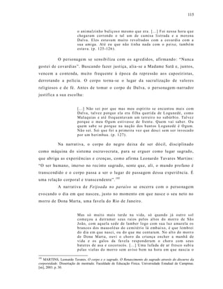 115



                         o ani mal zin ho b uliç os o mesmo q ue er a. [.. .] F oi n essa ho ra q u e
                         chega r am corr en do o tal u m de ca misa lis trada e a mor en a
                         Dal va. El es est a va m muit o r ev olt ad os com a co va rdia co m a
                         su a ami ga. At é eu q ue n ão ti n ha na da com o p ei x e, tamb é m
                         estava. (p . 125 -126 ).

            O persona gem se s ens ib iliza com os a gredid os, afirma ndo : “Nunca
gostei de covardias ”. Busca ndo fazer just iça, alia-se a Madame Satã e, juntos,
vencem a co nte nda, mu ito frequ ente à épo ca da repressão ao s capoeir istas,
derrotando a po lícia. O corpo to rna-se o lu gar d a sacra liza ção de valo res
religiosos e d e fé. Ante s de tomar o corpo de Dalva, o persona gem - narrado r
justifica a sua esco lha :


                         [...] Não s ei p or que mas meu espí rito se en ca nt ou mais co m
                         Dal va, tal vez p orq u e ela era fil h a q u eri d a de L ogu nedé, com o
                         Mal aq uias e at é fr eq uent avam um t err eir o n o sub úrbi o. T al ve z
                         p orq u e o meu O gu m esti v ess e de fr ent e. Q uem vai sab er. O u
                         q uem sab e s e p o rq ue na na ção dos b ant os L o gun ed é é O gu m.
                         Nã o s ei. S ei q u e fo i a p ri meira vez q ue desci sem s er in vo ca d o
                         p or u m b eri mbau. (p. 1 27).

            Na narrat iva, o corpo do ne gro deixa de ser dó cil, disciplinado
como máquina do sist ema escravocrata, p ara se erguer como lu gar sa grado,
que abriga as e xperiê ncia s e crenç as, como afirma Leonardo Tavares Mart ins:
“O ser hu mano, imerso no rec into sagrado, sente qu e, ali, o mu ndo p ro fa no é
transce ndido e o corpo passa a ser o lu gar de passa gem d essa e xperiê ncia. É
uma relaç ão corporal e transce ndente”. 195
            A narrat iva d e Feijoada no pa raíso se encerra com o p erso nagem
evo ca ndo o dia em que nas ceu , ju sto no momento em qu e nasce o seu neto no
morro de Do na Marta, uma favela do Rio de J aneiro.


                         Mas só muit o mais tar d e na vi da, só quan do já o utr o s ol
                         com eçou a d err ama r s eus r ai os p el os alt os do mor r o de S ã o
                         Jo ão, com aq uela s ed e de lamb er l o go com su a lu z a ma rela o s
                         b ran co s d os ma us ol é us do cemitéri o lá emb ai xo, é q ue l embr ei
                         d o dia e m q ue nasci, ou do q ue me co nta ra m. No alt o do morr o
                         d e D ona M art a, o uvi o ch or o da cria nça en ch er a ma nh ã d e
                         vi da e os galos da fa vela r esp on dera m o chor o co m s eu s
                         b at er es de as a e co co r ocós. [... ] Uma l u fa da de ar fr es co subi u
                         p elas vi el as d o mor r o s em avis o b em na h or a em q ue nascia o

195
   MARTINS, Leonardo Tavares. O corpo e o sagrado. O Renascimento do sagrado através do discurso da
corporeidade. Dissertação de mestrado. Faculdade de Educação Física. Universidade Estadual de Campinas.
[sn], 2003. p. 30.
 