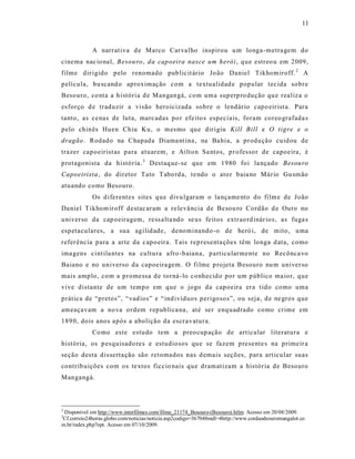 11



            A narrat iva d e Marco Carva lho inspirou u m longa-metra gem do
cinema nac io nal, Besou ro, da capoeira nasce um herói , que estreo u em 2009,
filme dir igido pelo renomado pub licit ário João Daniel Tikhom iroff. 2 A
película, bu scand o aproximação com a textualidad e popular tec ida sobre
Besouro, co nta a história d e Mangangá, c om uma superp ro dução qu e realiza o
es forço d e traduzir a visão heroicizada sobre o lendário capo eir ist a. Para
tanto , as ce nas de luta, marc adas po r efe ito s especiais, foram coreo grafada s
pelo chinês Huen Chiu Ku, o mesmo que dirigiu Kill Bill e O tigre e o
dragão . Rodado na Chapada Diama nt ina , na Ba hia, a produção cuidou de
trazer capoeirist as para atuarem, e Ailton Sa ntos, pr ofessor de capoeira, é
protagonista da história. 3 Destaq ue-se que em 1980 foi la nçado Besou ro
Capoeirista , do diretor Tato Tabo rd a, te ndo o ato r baia no Mário Gu smão
atuando como Besouro.
            Os d iferent es sites que divu lgaram o la nçame nto do film e de João
Da niel T ikhom iroff destac aram a re levâ ncia de Be sou ro Cordão d e Ouro no
universo da cap oeiragem, re ss alta ndo se us fe itos extr ao rd inár ios, as fuga s
espetaculares, a sua agilid ade, denominando -o de heró i, de mito, u ma
refer ência para a arte da c apo eira. Tais rep resenta ções têm longa d ata, como
ima gens cint ila ntes na cultura afro -b aiana, particularmente no Recônca vo
Baiano e no universo da capoeira gem. O filme p rojeta Besouro nu m univer so
mais amplo, com a promessa d e torná -lo c onhecid o por um público ma ior, que
vive distante de um tempo em que o jogo da capoeira era t ido como uma
prática de “pretos”, “ vad ios” e “ ind ivíduos perigosos”, ou seja, d e ne gros que
ameaçavam a no va ordem republica na, até ser enquadrado como crime em
189 0, dois anos após a abolição da escr avatura.
            Co mo este estudo tem a preo cup ação de articular literatura e
história, os p esquisado res e estudiosos que se fazem presente s na primeir a
seção desta dis serta ção são retomados nas d emais seções, para art icular suas
contrib uições com os te xtos ficcio nais que dramatizam a his tória de Besouro
Mangangá.



2
 Disponível em http://www.interfilmes.com/filme_21174_Besouro-(Besouro).htlm. Acesso em 20/08/2009.
3
Cf.correio24horas.globo.com/noticias/noticia.asp2codigo=367048mdl=4http://www.cordaodeouromangalot.co
m.br/index.php?opt. Acesso em 07/10/2009.
 