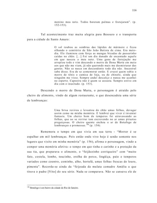 116



                              meni no meu net o. T odos b at eram p al mas e fest ejara m”. (p .
                              1 52 -1 53 ).


                Tal a contecimento traz mu it a a legr ia para Besouro e o transporta
para a cid ade de Santo Amaro :

                              O s ol ro ub ou as so mb ras das l áp id es d e már mor e e fi co u
                              ol ha ndo o cemité ri o d e S ã o Jo ão Batista d e ci ma. Er a mei o -
                              dia. El e ilu min ou com fo rça as ma ngas b i ca d as de pass ari n h o
                              caí das no chã o. [... ] Foi u m dia d an ado d e en ca nta do aq uel e
                              em q ue nasceu o m eu n et o. Uma g an a de fest ejação m e
                              arr ep i ou t o do e vi m descen d o o mor ro de Do na Ma rta em mei o
                              a os q ue não me vi a m, já n ão q uer en do mais me d es mist u ra r da s
                              g en t es. Nã o s e nas ce e m d es cend en te t odo dia n ão. Ancestr al
                              sab e disso. E ra de se co me mor ar então. E cr uz ei q ue m s ub ia o
                              mo rr o de t ênis e ca mis a de l oj a, o u d e chin el o, ai nda q u e
                              ni ng uém me viss e. S empr e a ndei descal ç o e nun ca me acan hei
                              n o esp ert o. Cap o eir a n ão é q u em se ass usta. S empr e estiv e e m
                              dia co m o i n usitad o. (p . 153 ).

                Descend o o morro de Do na Marta, o persona gem é atraído pelo
che iro de alimento, vindo de algum restau rante, o que dese ncadeia uma sér ie
de lembranças:


                              Uma b risa r evir o u e leva nt o u d o ch ão umas fol has, deva ga r
                              assi m co mo na mi n ha me mó ria. E lemb r ei q ue vi v er é i n vent a r
                              fa ntasi a. Um cheir o b o m d e t emp er os foi atr av ess and o a s
                              fol has, q u e a o se revi ra r ia m escrevend o no ar u mas p iru et a s
                              p r eg ui çosas. O ch eir o q uent e en ch eu o a r de B ot afo go d e
                              lemb ran ças e p ro messas. 196 (p. 1 54).

                Rememora o tempo em que vivia em sua terra - “Morrer é s e
espalhar em mil lembranç as. Pois então ond e vivo hoje é se não somente no s
lugare s q ue vis ito em minha memó ria” (p. 156 ), afirma o personagem, vindo a
compor uma memória afet iva : o temp o em que tinha o car inho e a proteção da
su a tia, que preparava o alimento , o “feijãozinho corriqu eiro” com “muito
fato, costela, lombo , toucinho, orelha de porco, lingü iça, paio e temperos
variados como coentro, cominho, alho, hortelã , u mas folhas frescas de louro,
pime nta”. Recorda-se a inda da “fe ijo ada da mu lata comadre Amália a que
tira va o p adre [Vito] d o seu sério. Nada s e comparava. Não se cansa va e le de




196
      Botafogo é um bairro da cidade do Rio de Janeiro.
 
