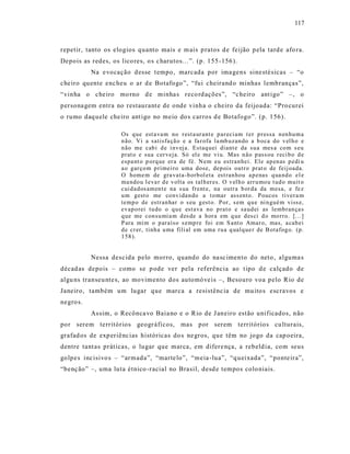 117



repetir, tanto os elogios quanto mais e m ais p ratos d e feijão p ela tard e afo ra.
Depois as redes, os lico res, o s c harutos...”. (p. 155 -156 ).
           Na e vocação d esse t empo, marcada por ima gens sine sté sicas – “o
che iro quente enc heu o ar d e Botafogo ”, “fui cheirand o minhas lembranças”,
“vinha o che iro mo rno d e minha s reco rd ações”, “c heiro ant igo ” –, o
persona gem entra no restaurant e de onde vinha o cheiro da feijoada: “Pro curei
o rumo daq uele che iro ant igo no meio do s carros d e Botafogo”. (p. 156).

                      Os q ue est a va m no r est a ur ant e p ar eci am t er p ressa n en hu m a
                      n ão. Vi a satisfa çã o e a fa r ofa la mb uzan do a b oca do v el h o e
                      n ão me cab i d e i nv ej a. Estaq uei diant e da su a mes a co m s eu
                      p rat o e sua cer veja. Só el e me vi u. Mas n ão p ass ou r eci b o d e
                      espa nt o p orq ue er a de fé. N em eu estran hei. Ele ap en as p edi u
                      a o gar ço m p rimei ro uma dose, dep ois outro prat o de feij oada.
                      O home m de gra vata-b orb ol eta est ran hou a p enas q ua nd o el e
                      ma ndo u l eva r d e v olta os tal h er es. O v el h o arr u mo u t ud o muit o
                      cui d ad os amen t e na s ua frent e, na outr a b or d a da mesa, e fe z
                      u m gest o me co nv idan do a t o mar ass ento . Poucos tiver a m
                      temp o de estr an har o s eu g est o. Por, s em q u e ni n gué m viss e,
                      evap o rei tu do o q u e est ava no p rat o e sa ud ei as lemb ran ça s
                      q ue me con su mi a m d es de a hor a em q ue d es ci d o mo rro. [. ..]
                      P ara mi m o p ar aíso s emp re foi em S ant o Amar o, mas, a cab ei
                      d e cr er, tinh a u ma fili al em uma ru a q ualq ue r de B otafog o. (p.
                      1 58 ).


           Nessa desc ida pelo morro, quando do na sc imento do neto , alguma s
décad as depois – como se p ode ver pela referência ao t ipo d e calçado de
algu ns transeu nte s, ao movimento dos automóve is –, Besouro voa pelo Rio de
Janeiro, também um lugar que marca a resistênc ia de mu ito s escravos e
negro s.
           As sim, o Recônca vo Baia no e o Rio de J aneiro estão unificados, não
por serem territórios geogr áficos, mas por serem territórios cu lturais,
grafad os de exp eriênc ias históricas do s ne gros, que têm no jogo da cap oeira,
dentre tant as práticas, o lugar que marca, em difere nça, a rebeld ia, com seus
golpe s inc isivo s – “armada”, “marte lo”, “meia -lua”, “q ueixada”, “ponte ira”,
“benç ão” –, uma luta étnico -racial no Brasil, desd e tempos colo niais.
 