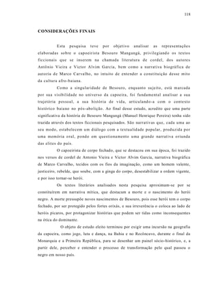 118



CONSIDERAÇÕES FINAIS


           Esta   pesquisa    t eve   por   objet ivo   a nalisar   as   repres entaçõe s
elaboradas so bre o capoeir ista Besouro Mangangá, privilegiand o os textos
ficcionais q ue se ins erem na chamada literatura de cordel, dos autores
Antô nio Vie ira e Victor A lvim Garcia, bem como a narrat iva b iográ fica de
auto ria d e Marco Car va lho, no intuito de ente nder a co nst ituiç ão desse mito
da cultura afro -baiana.
           Co mo a singular idade de Besouro, enquanto su jeito, está m arcada
por sua visibilidade no u niver so da capoeira, foi fundame nt al analisar a sua
trajetória p es soal, a su a história de vid a, articu land o -a com o contexto
histórico baia no no pós-abo lição . Ao final desse estudo, acredito que uma parte
significativa da história de Besouro Mangangá (Manuel Henrique Pereira) tenha sido
trazida através dos textos ficcionais pesquisados. São narrativas que, cada uma ao
seu modo, estab elecem u m diálo go com a textua lid ade popu lar, produzida por
uma memória o ral, p ondo em questiona mento u ma grande narrat iva o riunda
das elit es do país.
           O capoeirista de corpo fechado, que se destacou em sua época, foi trazido
nos versos de cordel de Antonio Vieira e Victor Alvim Garcia, narrativa biográfica
de Marco Carvalho, tecidos com os fios da imaginação, como um homem valente,
justiceiro, rebelde, que soube, com a ginga do corpo, desestabilizar a ordem vigente,
e por isso tornar-se herói.
           Os textos literários analisados nesta pesquisa aproximam-se por se
constituírem em narrativa mítica, que destacam a morte e o nascimento do herói
negro. A morte pressupõe novos nascimentos de Besouro, pois esse herói tem o corpo
fechado, por ser protegido pelos fortes orixás, e sua irreverência o coloca ao lado de
heróis pícaros, por protagonizar histórias que podem ser tidas como inconsequentes
na ótica do dominante.
             O objeto de estudo eleito terminou por exigir uma incursão na geografia
da capoeira, como jogo, luta e dança, na Bahia e no Recôncavo, durante o final da
Monarquia e a Primeira República, para se desenhar um painel sócio-histórico, e, a
partir dele, perceber e entender o processo de transformação pelo qual passou o
negro em nosso país.
 