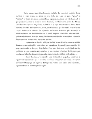 119



          Outro aspecto que vislumbrou esse trabalho diz respeito à tentativa de se
explicar o corpo negro, que entra em cena todas as vezes em que a “ginga” e
“malícia” se fazem presentes numa roda de capoeira, mediante um viés ficcional, o
que propiciou pensar e escrever sobre Besouro, ou “besourar”, como diz Marco
Carvalho em Feijoada no paraíso. Certifica-se o aqui dito através do título desse
trabalho: inventar Besouro traduz, assim, muito além do que enveredar pelas teias da
ficção; destaca-se a tentativa de engendrar nos liames históricos para favorecer o
aparecimento de um indivíduo que não se insere no perfil clássico de herói nacional,
igual a tantos outros, mas que reflete outros tantos escondidos pela capa do silêncio e
do preconceito, prontos para serem descobertos.
              A exploração do viés mítico e heróico nessas histórias, como a relação
da capoeira ao candomblé, com todo o seu panteão de deuses africanos, também foi
uma preocupação no decorrer do trabalho. Com isso, abriu -se a possibilidade de dar
seqüência a essa pesquisa, para analisar o traço mítico e heróico de Besouro nas
canções ou ladainhas de capoeira cantadas ou repenteadas até hoje no Recôncavo.
             Essas ladainhas, compondo uma textualidade popular, sinalizam a
repercussão de um mito, que se constitui validando uma cultura ancestral, e conferem
a Besouro Mangangá um lugar de destaque no panteão dos heróis afro-brasileiros,
legitimando assim a afirmação do negro.
 