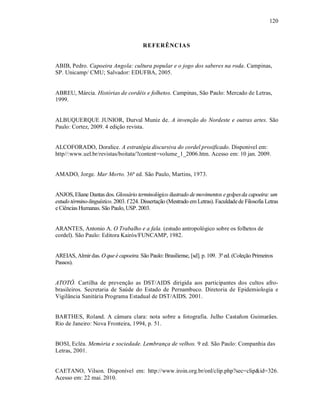 120



                                        REFER ÊNC IAS


ABIB, Pedro. Capoeira Angola: cultura popular e o jogo dos saberes na roda. Campinas,
SP. Unicamp/ CMU; Salvador: EDUFBA, 2005.


ABREU, Márcia. Histórias de cordéis e folhetos. Campinas, São Paulo: Mercado de Letras,
1999.


ALBUQUERQUE JUNIOR, Durval Muniz de. A invenção do Nordeste e outras artes. São
Paulo: Cortez, 2009. 4 edição revista.


ALCOFORADO, Doralice. A estratégia discursiva do cordel prosificado. Disponivel em:
http//:www.uel.br/revistas/boitata/?content=volume_1_2006.htm. Acesso em: 10 jan. 2009.


AMADO, Jorge. Mar Morto. 36ª ed. São Paulo, Martins, 1973.


ANJOS, Eliane Dantas dos. Glossário terminológico ilustrado de movimentos e golpes da capoeira: um
estudo término-linguístico. 2003. f 224. Dissertação (Mestrado em Letras). Faculdade de Filosofia Letras
e Ciências Humanas. São Paulo, USP. 2003.


ARANTES, Antonio A. O Trabalho e a fala. (estudo antropológico sobre os folhetos de
cordel). São Paulo: Editora Kairós/FUNCAMP, 1982.


AREIAS, Almir das. O que é capoeira. São Paulo: Brasiliense, [sd]. p. 109. 3ª ed. (Coleção Primeiros
Passos).


ATOTÔ. Cartilha de prevenção as DST/AIDS dirigida aos participantes dos cultos afro-
brasileiros. Secretaria de Saúde do Estado de Pernambuco. Diretoria de Epidemiologia e
Vigilância Sanitária Programa Estadual de DST/AIDS. 2001.


BARTHES, Roland. A câmara clara: nota sobre a fotografia. Julho Castañon Guimarães.
Rio de Janeiro: Nova Fronteira, 1994, p. 51.


BOSI, Ecléa. Memória e sociedade. Lembrança de velhos. 9 ed. São Paulo: Companhia das
Letras, 2001.


CAETANO, Vilson. Disponível em: http://www.iroin.org.br/onl/clip.php?sec=clip&id=326.
Acesso em: 22 mai. 2010.
 