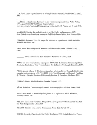 123



LUZ, Marco Aurélio. Agadá: dinâmica da civilização africano-brasileira. 2ª ed. Salvador: EDUFBA,
2000.


MARTINS, José de Souza. A exclusão social e a nova desigualdade. São Paulo: Paulus,
1997. Apud PEREGRINO, Mônica. Disponível em:
www.anped.org.br/reunioes/25/monicaperegrinoferreirat06.rtf - Acesso em: 21 mai. 2010.


MASSAUD, Moisés. A criação literária. 4 ed. São Paulo: Melhoramentos, 1971.
Novo Dicionário Aurélio da língua portuguesa. 2 ed. Rio de Janeiro: Editora Nova Fronteira, 1986.


OLIVEIRA, Josivaldo Pires. No tempo dos valentes: os capoeiras na cidade da Bahia.
Salvador: Quarteto, 2005.


PAIM, Zilda. Relicário popular. Salvador: Secretaria de Cultura e Turismo: EGBA,
1999.


________. Isto é Santo Amaro. 3 ed. Salvador> Academia de Letras, 2005.


PANG, Eul-Soo. Coronelismo e oligarquias. 1899-1934. A Bahia na Primeira República
Brasileira. Tradução de Vera Teixeira Soares. Rio de Janeiro: Civilização Brasileira, 1979.


PIRES, Antonio Liberac C. Movimentos da cultura afro-brasileira. A formação histórica da
capoeira contemporânea. 1890-1950. 2001. 453f . Tese (Doutorado em História). Faculdade
de Filosofia e Ciências Humanas, Universidade Estadual de Campinas, São Paulo. 2001.


QUERINO, Manuel. A Bahia de outrora. Salvador. Progresso, 1955.


RÊGO, Waldeloir. Capoeira Angola: ensaio sócio-etnográfico. Salvador: Itapoã, 1968.


REIS, Letícia Vidor. O mundo de pernas para o ar. A capoeira no Brasil. São Paulo,
Publisher, Brasil, 1997.


REIS, João José. A morte é uma festa. Ritos fúnebres e revolta popular no Brasil do século XIX. 5 ed.
São Paulo: Companhia das Letras, 2009.

RISÉRIO, Antonio. Uma história da cidade da Bahia. 2 ed. Versal, 2004.


ROCHA, Everardo. O que é mito. São Paulo: Brasiliense, 1999. Coleção Primeiros Passos.
 