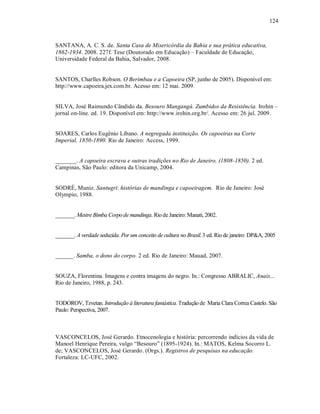 124



SANTANA, A. C. S. de. Santa Casa de Misericórdia da Bahia e sua prática educativa,
1862-1934. 2008. 227f. Tese (Doutorado em Educação) – Faculdade de Educação,
Universidade Federal da Bahia, Salvador, 2008.


SANTOS, Charlles Robson. O Berimbau e a Capoeira (SP, junho de 2005). Disponível em:
http://www.capoeira.jex.com.br. Acesso em: 12 mai. 2009.


SILVA, José Raimundo Cândido da. Besouro Mangangá. Zumbidos da Resistência. Irohin –
jornal on-line. ed. 19. Disponível em: http://www.irohin.org.br/. Acesso em: 26 jul. 2009.


SOARES, Carlos Eugênio Líbano. A negregada instituição. Os capoeiras na Corte
Imperial. 1850-1890. Rio de Janeiro: Access, 1999.


_______. A capoeira escrava e outras tradições no Rio de Janeiro. (1808-1850). 2 ed.
Campinas, São Paulo: editora da Unicamp, 2004.


SODRÉ, Muniz. Santugri: histórias de mandinga e capoeiragem. Rio de Janeiro: José
Olympio, 1988.


_______. Mestre Bimba Corpo de mandinga. Rio de Janeiro: Manati, 2002.


_______. A verdade seduzida. Por um conceito de cultura no Brasil. 3 ed. Rio de janeiro: DP&A, 2005


______. Samba, o dono do corpo. 2 ed. Rio de Janeiro: Mauad, 2007.


SOUZA, Florentina. Imagens e contra imagens do negro. In.: Congresso ABRALIC, Anais...
Rio de Janeiro, 1988, p. 243.


TODOROV, Tzvetan. Introdução à literatura fantástica. Tradução de Maria Clara Correa Castelo. São
Paulo: Perspectiva, 2007.



VASCONCELOS, José Gerardo. Etnocenologia e história: percorrendo indícios da vida de
Manoel Henrique Pereira, vulgo “Besouro” (1895-1924). In.: MATOS, Kelma Socorro L.
de; VASCONCELOS, José Gerardo. (Orgs.). Registros de pesquisas na educação.
Fortaleza: LC-UFC, 2002.
 