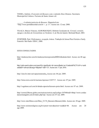 125



VIEIRA, Antônio. O encontro de Besouro com o valentão Doze Homens. Secretaria
Municipal de Cultura e Turismo de Santo Amaro s/d.


______. A valentia justiceira de Besouro. Disponível em:
<http://www.portaldocordel.com.br >. p. 1-7. Acesso em: 12 mai. 2008.


VILAÇA, Marcos Vinicius; ALBURQUEQUE, Roberto Cavalcante de. Coronel, coronéis.
Apogeu e declínio do Coronelismo no Nordeste. 4. ed. Rio de Janeiro: Bertrand Brasil, 2003.


ZUMTHOR, Paul. Performance, recepção, leitura. Tradução de Jerusa Pires Ferreira e Suely
Fenerich. São Paulo: EDUC, 2000.




SITES CONSULTADOS


http://sitedoescritor.com.br/sitedoescritorexpressões00003olhodente.html. Acesso em 08 ago.
2009.


http://cade.search.yahoo.com/search?p=significado+de+encruzilhada+no+Candombl%C3%A9+e+umb
anda&fr=ush-news&xargs=0&pstart=1&b=131. Acesso em: 17 jan. 2010.


http://sites.br.inter.net/capueirameialua. Acesso em: 06 jun. 2009.


http://letras.terra.com.br/mariana-leporace/1245717. Acesso em: 07 jan. 2009.


http://vagalume.uol.com.br/abada-capoeira/besouro-preto.html. Acesso em: 07 set. 2009.


http://correio24horas.globo.com/noticias/noticia.asp2codigo=367048mdl=4http://www.cordao
deouromangalot.com.br/index.php?opt. Acesso em: 07 out. 2009.


http://www.interfilmes.com/filme_21174_Besouro-(Besouro).htlm. Acesso em: 20 ago. 2009.

http://www.turismoreligioso.org.br/system=news&action=read&id=88.        Acesso    em:    20
ago.2009.
 