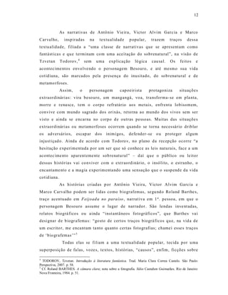 12



              As narrat ivas de A ntônio Vie ira, Victor Alvim Garc ia e Marco
Car valho,      insp iradas      na     textu alidad e    p opular,      trazem      traços     dess a
textu alidade, filiad a a “uma c lasse de narrat ivas que se apresent am como
fant ást ica s e qu e terminam co m uma aceitação do sobrenatural”, na visão de
Tzvetan       Todorov, 4       sem    uma    exp licação      ló gica    cau sa l.   Os     feito s   e
acontec ime ntos envo lve ndo o personagem Besouro, e até mesmo sua vida
cotid iana, são marcados pela presença do inusitado, do sobrenatural e de
metamo rfoses.
              As sim,      o     personagem         c apoeirista        protago niza       situaçõe s
extraordinár ias: vira beso uro, um mangangá, vo a, tra nsforma-se em pla nta,
morre e rena sce, t em o corpo refratár io aos metais, enfrent a lobisomem,
convive com mundo sagrado dos orixás, retorna ao mundo dos vivos sem ser
visto e ainda se encar na no corpo d e outras pessoas. Muitas das situaçõe s
extraordinár ias ou metamo rfoses ocorrem quando se torna neces sário driblar
os   adversár ios,      es cap ar     dos   inim igos,    defe nder -se     ou    proteger     a lgum
injust içad o. Ainda d e aco rdo com Todoro v, no plano da recep ção ocorre “a
hes it ação e xperimentada p or um ser que só conhece as leis natura is, face a um
acontec ime nto aparent eme nte sob renatu ral” – d aí qu e o público ou le itor
dessas histórias v ai co nviver com o extr aordinár io, o insólito, o estranho , o
encantame nto e a ma gia e xperim enta ndo uma se nsação que o susp end e da vida
cotid iana.
              As histórias cr iadas p or Antônio Vieira, Victor A lvim Garc ia e
Marco Carvalho p odem ser lidas como b iografemas, se gu nd o Ro land Bart he s,
traço acentuado em Feijoad a no paraíso , narrat iva em 1 ª. pessoa, em que o
persona gem Besouro assume o lugar de narrador. São lendas inve nt adas,
relatos biográ ficos ou ainda “inst antâ neos fotográficos”, que Barthes va i
designar d e b iogr afema s: “go sto de certos tra ços biográ ficos qu e, na vid a de
um escr ito r, me enca ntam ta nto qu anto certas fotografias; chame i es se s traços
de ‘bio grafemas’” 5
               Todas elas se filiam a uma te xtualid ade popular, tecida por u ma
su perpo sição de fa las, voze s, te xtos, hist órias, “causos”, enfim, ficções sobre

4
  TODOROV, Tzvetan. Introdução à literatura fantástica. Trad. Maria Clara Correa Castelo. São Paulo:
Perspectiva, 2007. p. 58.
5
  Cf. Roland BARTHES. A câmara clara; nota sobre a fotografia. Júlio Castañon Guimarães. Rio de Janeiro:
Nova Fronteira, 1984. p. 51.
 