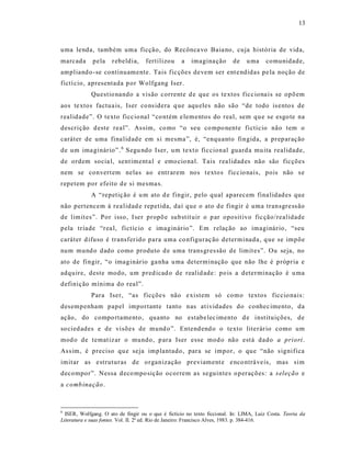 13



uma lenda, também uma ficção, do Recônca vo Baia no, cuja história de vida,
marcada      pela     r ebeldia,    fertilizou     a    imagina ção       de   u ma     comunidade,
ampliand o -se continuamente. Tais fic ções devem ser ent e ndidas pe la noção de
fictí cio, apresentada p or Wolfgang Iser.
             Questio nando a visão corrente d e que os te xtos ficc iona is se opõ em
aos te xtos factua is, Iser co ns idera q ue aqu eles não são “de todo is ento s de
realidade”. O texto ficc io nal “co ntém e lementos do real, sem qu e se esgo te na
descrição d este real”. As sim, co mo “o seu co mpo nente fictício não tem o
caráter de uma fina lidad e em s i mesma ”, é, “enquanto fingida, a prep aração
de um ima ginário”. 6 Segu ndo Iser, um text o ficcional guard a mu ita realidade,
de ordem socia l, sent iment a l e emo cio nal. Tais rea lidad es não são fic ções
nem se convert em nela s ao entr arem nos t exto s ficc io nais, pois não s e
repetem por efeito d e si mesma s.
             A “repetiç ão é u m ato d e fingir, pelo qual aparecem fina lidad es que
não pertencem à rea lidad e repetida, daí que o ato d e fingir é uma transgre ss ão
de limit es”. Por isso, Iser propõ e sub stit uir o p ar oposit ivo fic ção/realidade
pela tríade “rea l, fictíc io e imaginár io”. Em relação ao imaginár io, “seu
caráter d ifuso é transfer ido para uma co nfiguraç ão determinada, q ue se impõe
num mund o dado como produto d e uma trans gres são de limit es”. Ou seja, no
ato de fingir, “o imaginário ga nha u ma determinação que não lhe é própria e
adquire, deste modo, um pred icad o de realid ade : po is a determinação é u ma
definição mínima do real”.
             Para Iser, “as ficçõe s não e xistem só como textos ficcio nais :
desempenham papel importante tanto nas at ividades do conhec imento, da
ação, do compo rtamento, quanto no estabe lec imento d e instituições, de
so cied ades e de visões de mund o ”. Entend end o o texto literár io como um
mod o de temat iz ar o mundo, p ara Iser esse mod o não est á dado a priori.
As s im, é preciso qu e seja implantado, para se impor, o que “não s ignifica
imit ar as e struturas de organização previament e e nco ntrá ve is, mas sim
decompor”. Nessa d eco mpo sição ocorrem as seguintes o perações: a s eleção e
a comb inação .



6
  ISER, Wolfgang. O ato de fingir ou o que é fictício no texto ficcional. In: LIMA, Luiz Costa. Teoria da
Literatura e suas fontes. Vol. II. 2ª ed. Rio de Janeiro: Francisco Alves, 1983. p. 384-416.
 