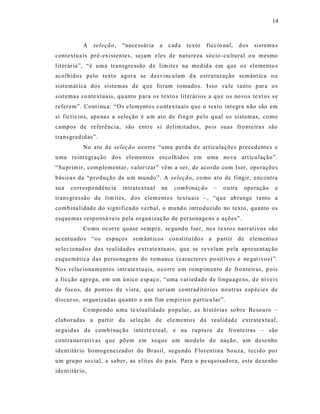14



            A    sel eção ,   “nece ssár ia   a    cada   texto   ficcio nal,     d os   sistema s
contextua is pré-existentes, sejam e les de natu reza sócio -cultural o u mesmo
lit erár ia”, “é uma tra nsgre ss ão d e limites na medid a em que os elemento s
acolhidos pelo texto agora se d es vinculam d a estruturação semânt ica ou
sist emát ica dos sistemas de q ue foram tomados. Isso va le t anto para os
sist emas co nte xtua is, qu anto p ara os texto s literár ios a qu e os novo s te xt os s e
refer em”. Cont inu a: “O s elem ento s co ntextuais que o texto int egra não são em
si fictí cio s, ape na s a seleção é u m ato de fingir pelo q ual os sistemas, como
campos de referênc ia, são entr e s i d elimit ados, pois suas fro nte ira s são
trans gred id as”.
            No ato d e seleção oco rre “uma perda d e articula ções preced ente s e
uma reint egração do s elementos es co lhidos em uma no va art icu lação”.
“Su prim ir, complementar, valorizar” vêm a ser, de acordo com Iser, operações
básica s da “produção de u m mundo”. A seleção , co mo ato de fingir, encontr a
su a   co rrespo ndência      intratextu al   na    combinação       –   o utra     operação     e
trans gres são de lim it es, d os e lem entos textu ais – , “que abrange t a nto a
combina lidade do significado verbal, o mund o introduzido no texto, quanto os
esquemas responsá veis pela organização de personage ns e ações”.
            Co mo ocorre quase sempre, se gundo Iser, no s t exto s narrativos são
acentuados “os espaços sem ânt icos const ituído s a p artir de elemento s
se lec ionad os das realidades extrat e xtuais , que se re velam p ela ap rese nt aç ão
esquemática das personage ns do romance (caractere s po sit ivos e ne gat ivos) ”.
No s relac ionamentos intr ate xtua is, ocorre u m rompimento d e fronteiras, p ois
a ficção a grega, em um ú nico esp aço, “uma var iedade d e lingu age ns, d e ní vei s
de foco s, de pontos de vista, que ser iam co ntraditórios noutras e sp écie s de
discurso, organizadas quanto a u m fim empírico particu lar”.
            Co mpo ndo uma te xtualidade p opular, as história s sob re Besou ro –
elaboradas a partir da se leção de ele mentos da realidad e extrate xtual,
se guidas da comb inaç ão intert e xtual, e na ruptu ra d e fronteiras – são
contra narrat ivas q ue põ em em xeque um modelo d e nação , um dese nho
ident itár io homogene izador do Brasil, segu ndo Florentina Souza, tecido po r
um gru po so cial, a saber, as elit es do país. Para a pe squisad ora, este de se nho
ident itár io,
 