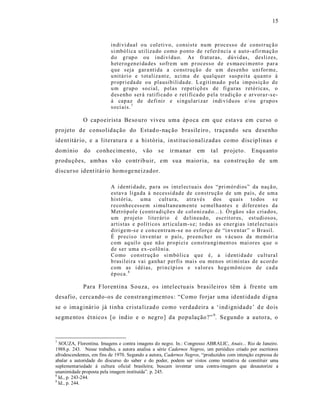 15



                          in di vi dual o u col eti vo, consist e nu m pr ocesso d e co nst r uç ã o
                          si mbó lica utiliza do como p onto de r ef er ê nci a e auto -afir maçã o
                          d o g r up o ou i ndi ví du o. As fr at ur as, dú vi d as, deslizes,
                          h et er og en ei da des so fr em um p r ocesso d e e s ma eci m ent o p ar a
                          q ue seja gar a nti da a co nst ruçã o d e u m d es en ho u ni for me,
                          u nitá ri o e t otaliza nt e, a ci ma d e q ualq u er susp eita q ua nt o à
                          p r opri eda de o u plausib ili da de. L egiti mad o p ela imp osiçã o d e
                          u m gr up o so cial, p el as r ep etiçõ es de fi g uras r etó ricas, o
                          d es enho ser á ratifi cad o e reti fi ca do p ela tr adição e ar vora r -s e-
                          á cap az de defi nir e si ngul ari zar indi ví du os e/ ou g r up o s
                          so ci ais. 7

             O capoeirist a Be so uro viveu uma ép oca em que esta va em curso o
projeto de consolidação do Estad o-naç ão brasile iro , traça ndo seu desenho
ident itár io, e a literatura e a história, inst itucio nalizadas co mo disciplinas e
domínio      do    conhecime nto,        vão    se    ir manar     em    tal projeto.        Enqu anto
produ ções, ambas vão co ntrib uir, em s ua maioria, na construção de um
discurso ident itár io homoge neizador.

                          A i denti d ad e, pa ra os i nt el ect uais dos “pri mó r di os” da naçã o,
                          estava li ga da à necessi d ad e de co nstru çã o de um país, d e um a
                          históri a, u ma cult ura, atra vés                dos    q uais t o dos s e
                          r eco nh ecesse m si mu ltaneam ent e se mel ha nt es e di fer ent es da
                          M et ró p ol e ( co ntr adiçõ es de col o ni zad o...). Ó r gãos sã o cria do s,
                          u m p r oj et o liter ári o é delin ea do, escrit or es, est udi oso s,
                          artistas e p olíti co s articula m-s e; t o das as ener gias i nt el ect uai s
                          diri ge m-s e e co n cen tra m-s e no es forço de “i n ventar ” o Brasil.
                          É pr ecis o i nvent ar o país, pr een cher os v ácuo s da m emóri a
                          com aq uil o q u e nã o pr o pi ci e co nstra ngi ment os mai or es q ue o
                          d e ser uma ex- colô ni a.
                          Co mo con str uçã o si mbó lica q u e é, a i d entid ad e cu ltural
                          b rasil ei ra vai gan ha r p er fis mais ou men os ot i mistas de a cor d o
                          com as i déias, pri n cíp i os e val or es hege mô ni cos de ca d a
                          ép o ca. 8

             Para F lorentina S ouza, o s intelectuais brasile iro s têm à fre nt e um
desafio, cerca ndo -os de constrangime ntos : “Como forjar u ma id ent idade d igna
se o imaginár io já t inha cr ista lizad o como verdadeira a ‘ind ignidade’ d e dois
se gme ntos ét nicos [o índio e o negro ] da população ?” 9. Segund o a autora, o



7
  SOUZA, Florentina. Imagens e contra imagens do negro. In.: Congresso ABRALIC, Anais... Rio de Janeiro.
1988.p. 243. Nesse trabalho, a autora analisa a série Cadernos Negros, um periódico criado por escritores
afrodescendentes, em fins de 1970. Segundo a autora, Cadernos Negros, “produzidos com intenção expressa de
abalar a autoridade do discurso do saber e do poder, podem ser vistos como tentativa de constituir uma
suplementariedade à cultura oficial brasileira; buscam inventar uma contra-imagem que desautorize a
unanimidade proposta pela imagem instituída”. p. 245.
8
  Id., p. 243-244.
9
  Id., p. 244.
 