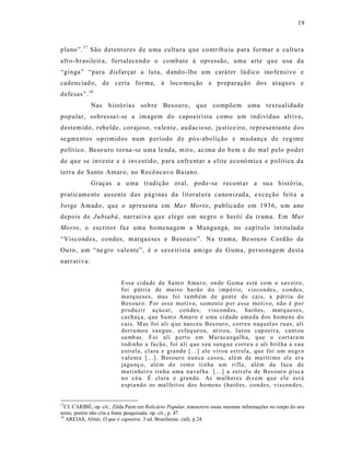 19



plano”. 17 São d etentores d e uma cultura que co ntrib uiu para formar a cultura
afro-brasileir a, fortalecendo o combate à opressão, uma arte que usa da
“ginga” “para disfarçar a luta, d and o -lhe um caráter lúdico ino fe ns ivo e
cadenciad o, de certa forma, à loco moção e preparação dos ataques e
defesas”. 18
              Nas história s sob re Besouro, que compõem uma textualidade
pop ular, sobressa i-se a im agem do capoeirista como um indivíduo alt ivo,
destem ido, rebelde, corajoso, va lente, audacio so, ju stice iro, representa nte d os
se gme ntos oprimid os num p eríodo d e pó s-abolição e mudança de regime
polít ico . Beso uro torna-se uma le nda, mit o , acima do bem e do mal pelo poder
de que se invest e e é investid o, para enfr entar a elite econô mica e polít ica da
terra de Santo Amaro, no Recôncavo Baiano.
              Graças a u ma tradição oral, pode -se recont ar a su a história,
praticame nte ausente das páginas da lit eratu ra canonizad a, e xc eção feit a a
Jo rge Amado, que o ap resenta em Ma r Morto , publicado em 1936, u m ano
depois de Jubiabá, narrat iva qu e elege um ne gro o herói da trama. Em Mar
Morto, o escritor faz uma home nagem a Manga ngá, no capítulo int itu lado
“Viscondes, condes, m arqueses e Besouro”. Na trama, Be sou ro Cordão de
Ou ro , um “ne gro valente”, é o save irista am igo de Guma, personagem dest a
narrat iva:


                          E ssa ci da de d e Sa nt o Ama r o, on de G uma es tá co m o sav eir o,
                          foi p átri a de mu ito ba rão d o i mp éri o, visco ndes , con des,
                          ma rq ueses, mas foi t a mb ém de gent e do cais, a p át ria d e
                          Bes our o. P or ess e moti vo, so ment e p o r esse mo ti vo, não é p o r
                          p r oduzi r a çú car, con des, viscond es, ba rõ es, marq ueses,
                          ca cha ça, q u e Sa nt o Ama ro é u ma ci d ade ama da d os ho mens d o
                          cais. Mas foi al i q ue nasceu Bes our o, co rr eu n aq u el as ru as, ali
                          d err a mo u s an gue, esfaq ueou, atir o u, l ut ou cap oeir a, cant o u
                          sa mb as. Foi ali p ert o em Mar acan galh a, q ue o cort ar a m
                          to di n ho a facão, foi ali q ue s eu sa ng ue corr e u e ali b ril ha a s ua
                          estrel a, cl ara e gra nd e [...] ele vir ou estr ela, qu e foi um negr o
                          v al ent e [...]. Bes ou r o nun ca caso u, alé m de ma ríti mo el e er a
                          jagu nç o, alé m d o r emo ti n ha u m ri fl e, além da fa ca d e
                          ma ri n hei r o tinha uma n aval ha. [...] a estr el a de B es our o p isc a
                          n o cé u. É cla ra e gra nd e. As mul h er es di z em q u e el e est á
                          espia ndo os mal feit os dos ho mens (barõ es, co ndes, vis con des,


17
  Cf. CARIBÉ, op. cit., Zilda Paim em Relicário Popular, transcreve essas mesmas informações no corpo do seu
texto, porém não cita a fonte pesquisada. op. cit.; p. 47.
18
   AREIAS, Almir, O que é capoeira. 3 ed. Brasiliense. (sd), p.24.
 