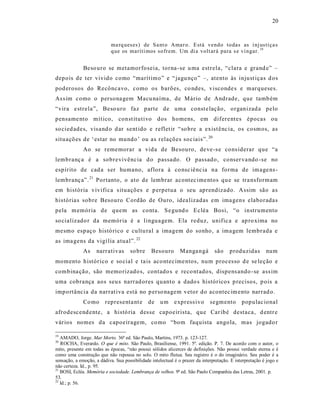 20



                            ma rq ueses) de Sa nt o Ama r o. E stá vend o to das as i nj ustiça s
                            q ue os maríti mos so frem. Um di a volt ar á para s e vi ngar. 19


              Beso uro se metamorfoseia, torna -se u ma estrela, “clara e grand e” –
depois de ter vivido como “marítimo” e “ jagu nço” –, atento às injust iças d os
pod erosos do Recôncavo, como os barões, co ndes, visconde s e marqueses.
As s im como o persona gem Macu naíma, de Mário de Andrade, que tamb ém
“vira e strela”, Beso uro faz parte de uma const e lação, organizad a pelo
pensame nto mít ico, const itutivo dos homens, em difere ntes épocas ou
so cied ades, vis and o d ar sent ido e reflet ir “so bre a exist ênc ia, os cosmos, as
situaçõ es de ‘estar no mundo’ ou as relações soc iais”. 20
              Ao se rememorar a vida de Besouro, de ve-s e cons iderar que “a
lembranç a é a sobrevivência d o passado. O passado, conser va ndo -se no
espírito de cad a s er humano, aflora à co nsc iênc ia na forma de im age ns -
lembranç a”. 21 Portanto, o ato de lembrar acontec ime ntos qu e se tra nsformam
em história vivifica s ituações e p erpetua o seu aprendizado. Assim são as
história s sobre Besouro Cordão de Ouro, idea lizadas em ima gens elaboradas
pela m emória de quem as conta. S e gund o Ecléa Bosi, “o instrumento
so cializado r da memória é a lingua gem. Ela reduz, unific a e ap ro xima no
mesmo espaço histó rico e cultu ral a imagem do sonho, a ima gem lembrada e
as ima gens da vigí lia atual”. 22
              As    narrativas       so bre     Besouro        Manga ngá        são     produzidas        num
momento histórico e so cial e ta is aco ntecime ntos, num processo d e se leção e
combina ção, são memo rizado s, contado s e reco nt ado s, dispens ando -se ass im
uma cobrança aos seu s narrad ores quanto a dado s históricos p recisos, p ois a
impo rtância da narrat iva está no p erso nagem vetor do acontec im ento narrad o.
              Co mo      representa nt e       de u m e xpress ivo            segmento        populac ional
afrodescend ente, a histó ria des se capoeirista, que Car ibé destaca, d entr e
vários nomes da capoeiragem, co mo “bom faquista angola, mas jogado r

19
   AMADO, Jorge. Mar Morto. 36ª ed. São Paulo, Martins, 1973. p. 123-127.
20
   ROCHA, Everardo. O que é mito. São Paulo, Brasiliense, 1991. 5ª. edição. P. 7. De acordo com o autor, o
mito, presente em todas as épocas, “não possui sólidos alicerces de definições. Não possui verdade eterna e é
como uma construção que não repousa no solo. O mito flutua. Seu registro é o do imaginário. Seu poder é a
sensação, a emoção, a dádiva. Sua possibilidade intelectual é o prazer da interpretação. E interpretação é jogo e
não certeza. Id., p. 95.
21
   BOSI, Ecléa. Memória e sociedade. Lembrança de velhos. 9ª ed. São Paulo Companhia das Letras, 2001. p.
53.
22
   Id.; p. 56.
 