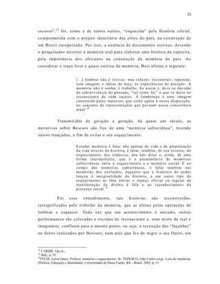 21



escasso”, 23 foi, como a de ta ntos ou tro s, “esquecid a” pela História oficial,
comprometida co m o projeto ident itár io das elit es d o p aís, na co nstrução de
um Bras il europeizado. Por isso, a au sê ncia de documentos escr itos, d eve ndo
o pesqu isador reco rrer à memória oral p ara elaborar uma histór ia da cap oeira,
pela importância do s afr ica nos na co nstrução da memória do país. Ao
considerar o traço livre e quase o nírico da memória, Bosi afirma o se guinte :


                          [...] lemb rar nã o é r evi ver, mas r efa zer, reco nstr ui r, r ep ens ar,
                          com i ma gens e i déias d e hoj e, as exp eriên cias do p assad o. A
                          me mó ria nã o é s on ho, é tr abal ho. S e assi m é, deve -se duvi da r
                          d a s ob r evi vên cia do p assado, “t al como foi ” e q ue se daria n o
                          in co ns ci ent e de ca da suj eit o. A l emb ran ça é u ma i ma ge m
                          con str uí da p el o s mat eri ais q u e est ã o a gor a à no ssa dis p osiçã o,
                          n o co nj u nt o de rep r esenta çõ es q ue p ov oam noss a cons ciê nci a
                          atual. 24


             Transmit idas d e ger ação a geração, há quase um século, as
narrat ivas so bre Besouro são fios de uma “memória subterrânea ”, te ce ndo
outros tranç ados, a fim de evit ar o seu esquecime nto.

                          E stu dar memó ria é falar nã o ap enas de vi da e de p er p et u aç ã o
                          d a vi da at ra vés d a histó ri a; é falar, ta mb ém, de s eu rever so, d o
                          esq ueciment o, dos silênci os, d os n ão dit os e, ai nda, de um a
                          fo r ma i nter medi ária, q ue é a p er man ênci a de m emó ria s
                          su bterrân ea s ent re o esq ueci ment o e a memóri a s ocial. E n o
                          ca mp o d as memó rias subt er râ neas, é falar tamb é m na s
                          me mó rias do s ex cl uíd os, d aq u el es q u e a fr ont eir a do p o de r
                          lanç ou à ma r gi nali da de d a históri a, a um o utr o tipo d e
                          esq ueciment o ao l hes r eti ra r o es pa ço ofi c ial ou r egu lar da
                          ma ni fest açã o d o di r eit o à fala e ao r econ he ci men t o d a
                          p r es en ça social. 25

             Por     esse     e ntendime nto,         tais    histórias       são      reco nstruídas,
ressignificada s pelo traba lho da memória, que se efetu a p elas operações de
lembrar e esquecer. Toda vez qu e um acontecimento é narrado, ou tras
performances são colocadas e tra zidas do inconscie nte e, num misto de real e
ima ginár io, confluem para o mesmo ponto, ou seja, a recria ção das “façanhas ”
ou feitos realizados por Besouro, nu m país que fez do negro o seu Outro, um



23
   CARIBÉ. Op.cit.;
24
   Ibid.; p. 55.
25
  FÉLIX, Loiva Otero. Política, memória e esquecimento. In: TEDESCO, João Carlos (org). Usos de memórias.
(Política, Educação e Identidade). Universidade de Passo Fundo. RS – Brasil. 2002, p. 31.
 