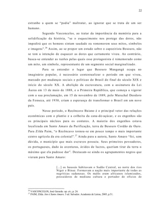 22



estranho a quem se “podia” maltratar, ao ignorar que se trata de um ser
humano .
                Segu ndo Vas concelos, ao tratar da impo rtâ ncia d a memória para a
so lidific ação d a história, “ se o esquecimento nos protege das do res, não
impedirá que os ho mens s intam sau dade ou rememorem seus mitos, s ímbo los
e ima ge ns”. 26 As sim, ao se prop or um estudo sobre o capoeirista Besou ro, não
se tem a intenção de esquecer as do res que certamente viveu . Ao contrário,
busca-se e ntender as razõ es pelas qu ais esse p ro tagonista é rememorado co mo
um mito, um símbolo, rep rese ntant e de um segmento so cial mar gina lizad o.
                Para     se   ente nder      o   lugar     que     Besouro       M angangá   ocupa   no
ima ginár io p opular, é neces sár io co ntextua lizar o período em q ue viveu,
marcado por mudanças soc iais e p olít icas do Brasil do fina l do sé culo XIX e
iní cio do século XX. A abo lição da es cravatura, com a as sinatura d a Le i
Áu rea em 13 de maio de 1888 , e a Primeira República, que começa a vigo rar
com a sua proclamação, em 15 de novembro de 1889, p elo Marecha l Deodoro
da Fo nseca, at é 1930, criam a espera nça de trans formar o Bras il em um novo
país.
                Nesse perío do, o Recôncavo Ba iano é o princip al veto r das relaçõe s
econômica s com o plant io e a colhe ita da ca na -d e-açúcar, e os engenhos s ão
os p rincipa is núc leos para o s co ntatos . A maioria do s engenhos e sta va
loca lizada em Santo Amaro da Pu rificaçã o, terra de Besou ro Cordão de Ouro.
Para Z ilda P aim, “o Recôncavo tornou -se em pouco tempo o mais imp ortant e
ce ntro agrícola da era colo nia l”. 27 Ainda p ara a autora, Santo Amaro “fo i, s em
dúvid a, o município que mais e scra vos p ossuiu. Seu s prime iro s povoado res,
os p ortu gueses, dado às ave nturas, ávido s de lucros, qu eriam t irar da terra o
má ximo que ela pud esse dar”. Dest acam -s e a inda o s agru pamento s ne gros que
vieram para Santo Amaro:


                              [...] os ha ussás h ab itav am o Sudã o C entr al, a o nort e d os ri o s
                              Nig er e Bi n ue. F or mav am a naçã o mais i mp orta nt e de t o das a s
                              n eg ríti cas su dan es as. Os malês eram a frican os islami za dos,
                              p oss ui do r es de med i ana cult ura e p ort a do r d e ofí ci os d e



26
     VASCONCELOS, José Gerardo. op. cit.; p. 24.
27
     PAIM, Zilda. Isto é Santo Amaro. 3 ed. Salvador. Academia de Letras, 2005, p.51.
 