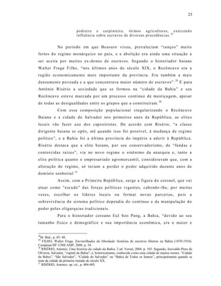23



                           p edr ei r o e ca rpi nteir o, óti mos a gri cul tor es, exer cen d o
                           in fl uê ncia s ob re es cravos d e di versas pr oced ênci as. 28


             No p eríodo em que Besouro viveu , preva leciam “ra nço s” muito
fortes do regime mo nárqu ico no país, e a ab olição era ainda uma s ituação a
ser ac eita por muitos ex-do nos de escravos. Segundo o historiad or baiano
Walter Fra ga F ilho, “ nos últ imos anos do século XIX, o Recôncavo era a
região econo micame nt e mais imp ortante da pro vínc ia. Era também a mais
densame nt e povoad a e a que concentra va maior número de escravos”. 29 E para
Antô nio Risér io a sociedade que s e formou na “cid ade da Bahia” e s eu
Recô nca vo esteve marcada po r um processo contí nu o de mest iça gem, apesar
de to das as desigu aldades entre os gru pos que a co nstitu íram. 30
             Co m essa composição pop ulacio nal s ingularizando o Recôncavo
Baiano e a cidade do Salvador no s primeiros a nos da Repú blica, as e lite s
loca is vão fazer uso do s capo eirista s. De acordo com Ris ério, “a c lass e
dirigente baia na se opôs, até quando is so foi possível, à mu danç a de regime
polít ico ”, e a Ba hia foi a ú lt ima província do império a ad er ir à Repúb lica.
Ris ério destaca que a elite b aiana, p or seu conservadorismo, de “fund as e
contorcidas raízes”, via no no vo regime o sinô nimo da anarquia e, tanto a
elite po lítica quanto o empresariad o agromerca nt il, cons idera vam que, com a
alt eração do r egime, só ter iam a perder o poder adqu irido du rante anos de
domínio senhorial. 31
             As sim, com a Prime ira Repúb lica, surge a figura d o coronel, que va i
atuar co mo “escudo” das forças política s vigent es, cabe ndo -lhe, po r mu itas
vezes,     escolher      o s líderes       loca is    ou    formar      novas     parcerias,      pois     a
so brevivê nc ia do sistem a político d ependia do contínuo e da manipu lação do
pod er pela s o ligarquias trad iciona is.
             Para o histo riador coreano Eul Soo Pang, a Bahia, “devido ao seu
tamanho fí sico e demográfico e sua imp o rtâ ncia eco nômic a, era o ma ior e


28
  Id. Ibid., p. 45- 48.
29
   FILHO, Walter Fraga. Encruzilhadas da liberdade: histórias de escravos libertos na Bahia (1870-1910).
Campinas/SP. UNICAMP, 2006. p. 34.
30
   RISÉRIO, Antonio. Uma história da cidade da Bahia. 2 ed. Versal, 2004. p. 103. Segundo, Josivaldo Pires de
Oliveira, Salvador, “capital da Bahia”, é, historicamente, conhecida como uma cidade de muitos nomes. “Cidade
da Bahia”, “São Salvador”, “Cidade do Salvador” ou “Bahia de Todos os Santos”, principalmente quando se
trata da cidade da primeira metade do século XX.
31
   RISÉRIO, Antonio. op. cit., p. 404-405.
 