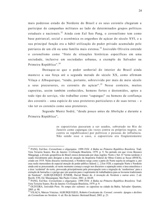 24



mais poderoso estado do Nordeste do Bras il e os seu s coronéis c hegaram a
particip ar d e campanhas m ilitares ao lado de determinados grupos polít icos
estadu ais e nacio na is. 32 Ainda com Eul Soo Pang, o co ro nelismo tem como
base p atriarca l, soc ial e eco nô mica os e nge nhos de açúcar do século XVI, e a
su a principal fu nção era a hábil u tiliz ação do pod er privado acumulado pelo
patriarca de um clã ou uma famí lia ma is ext ens a. 33 J osivaldo Oliveira e ntende
o coronelismo como “fruto de situ ações históric as e specífica s em u ma
so cied ade, inclus ive em soc iedades urbanas, a exe mplo de Salvador na
Primeira República”. 34
              Dest aque-se qu e o pod er senhor ia l d o int erior do Brasil a ind a
ma nteve a sua força até a s egunda met ade do século XX, como afirm am
Vilaça e Albu querqu e, “tendo, portanto, sobrevivido por mais de meio século
a seus precursores, o s coronéis do açúcar”. 35 Nes se co ntexto, muitos
capoeiras, assim tamb ém conhec idos, ho mens fortes e destemidos, aptos a
todo tipo d e ser viço, vão trabalhar co mo “capa nga s” ou homens de co nfiança
dos coronéis – uma espécie d e s eus protetores particulares e de suas terras – e
vão ter os coronéis como seus protetores.
              Segu ndo Muniz Sodré, “desde pouco antes da Abolição e durante a
Primeira República”,


                            os cap o ei ristas p ass ar am a s er usad os, s ob r et u do no Rio d e
                            Ja neiro co mo ca pa ngas (às vez es contr a os p róp rios n eg r os, o u
                            con tra os rep ubli can os ) p o r p olíti cos e p ess oas d e i nfl uê nci a.
                            Nã o s en do ess e o cas o, o cap oeirista er a fr eq ü ent em ent e



32
   PANG, Eul-Soo. Coronelismo e oligarquias. 1899-1934. A Bahia na Primeira República Brasileira. Trad.
Vera Teixeira Soares. Rio de Janeiro: Civilização Brasileira, 1979. p. 9. No período em que viveu Besouro
Mangangá, a divisão geopolítica do Brasil estava demarcada por duas regiões: Norte e Sul. O “termo nordeste é
usado inicialmente para designar a área de atuação da Inspetoria Federal de Obras Contra as Secas (IFOCS),
criado em 1919. Neste discurso institucional, o Nordeste surge como a parte do Norte sujeita às estiagens e, por
essa razão merecedora de especial atenção do poder público federal. [...] Em 1920, a separação Norte e Nordeste
ainda está se processando; só neste momento começa a surgir nos discursos a separação entre a área amazônica e
a área ‘ocidental’ do norte, provocada principalmente pela preocupação com a migração de ‘nordestinos’ para a
extração de borracha e o perigo que isto acarreta para o suprimento de trabalhadores para as lavouras tradicionais
do Nordeste”. ALBUQUERQUE JÚNIOR, Durval Muniz de. A invenção do Nordeste e outras artes. 2 ed.
Recife: FJN, Ed. Massangana; São Paulo: Cortez, 2001. p. 68-69.
33
   PANG, Eul-Soo. Coronelismo e oligarquias. 1899-1934. A Bahia na Primeira República Brasileira. Trad.
Vera Teixeira Soares. Rio de Janeiro: Civilização Brasileira, 1979. p. 9.
34
   OLIVEIRA, Josivaldo Pires. No tempo dos valentes: os capoeiras na cidade da Bahia. Salvador: Quarteto,
2005. p. 90.
35
   VILAÇA, Marcos Vinicius; ALBURQUEQUE, Roberto Cavalcante de. Coronel, coronéis. Apogeu e declínio
do Coronelismo no Nordeste. 4. ed. Rio de Janeiro: Bertrand Brasil, 2003. p. 23.
 