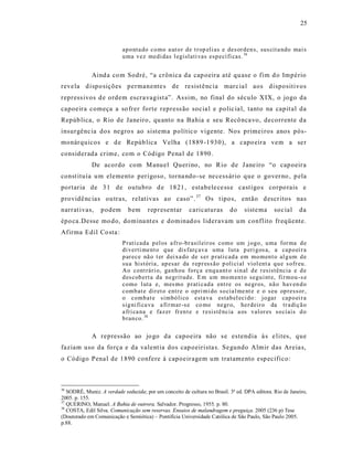 25



                           ap o nta do co mo a ut o r d e t r op eli as e des or den s, sus cit a ndo mai s
                           u ma vez medi das l egislati vas esp ecí fi cas. 36


             Aind a co m Sodré, “a crônica da cap oeira até qu ase o fim d o Império
reve la d ispo sições permanente s de re sist ênc ia marc ia l aos dispositivos
repress ivos d e ordem escra vagist a”. As sim, no final do século XIX, o jogo da
capoeira começa a so frer forte repress ão socia l e polic ia l, tanto na capit al da
Repúb lica, o Rio de Janeiro, qu anto na Bahia e seu Recô nca vo, decorrente da
insurgênc ia dos negro s ao sistema polític o vigente. Nos primei ros anos pós-
monárquicos e d e Repúb lica Velha (1889 -1930), a capo eira vem a se r
considerada crime, com o Código Pena l de 1890.
             De acordo com M anuel Querino, no Rio de J ane iro “o cap oeira
const ituía u m elemento perigoso, torna ndo -se ne cess ário que o gover no , p ela
portaria de 3 1 de outubro d e 1821, estabele ce ss e cast igo s corpo rais e
providê nc ias ou tras, relat ivas ao caso” . 37 Os t ipos, então d escr itos nas
narrat ivas,     podem        bem     representar        caricaturas       do     siste ma     soc ial    da
épo ca.Desse mo do, domina nt es e dominad os lideravam um conflito freqüente.
Afirma Edil Co sta :
                           P rati cada p el os a fr o-br asil eir os como um j ogo, u ma for ma d e
                           di verti ment o q ue dis farç ava uma luta p eri g os a, a cap o ei r a
                           p ar ece nã o t er d ei xa do de s er p rati cad a em mo men t o al g um d e
                           su a história, ap esar da r ep r ess ão p oli ci al viol ent a q u e s ofr eu .
                           Ao cont rári o, ga nh ou forç a enq u ant o sin al d e r esistência e d e
                           d es cob ert a da negrit ud e. E m u m mo m en t o segu i nt e, fi r mou - s e
                           como l uta e, mes mo p rati cad a ent re os negr os, nã o hav en d o
                           comb at e dir et o entr e o opri mi do so cia l me nt e e o s eu op ressor,
                           o comb at e simbó li co esta va estab el eci do : jo gar cap o ei r a
                           sig ni fi ca va a fi r mar-s e co mo negr o, her deir o da tr a diç ã o
                           a fri ca na e faz er fr en t e e r esistê ncia a os valor es so ciais d o
                           b ran co. 38

             A repressão ao jo go da capoeira não s e estendia à s e lites, que
faziam uso da fo rça e da valent ia dos cap oeirista s. Se gundo Almir das Areia s,
o Código Pena l de 1890 confere à capoeir agem um tratamento esp ecífico:



36
   SODRÉ, Muniz. A verdade seduzida; por um conceito de cultura no Brasil. 3ª ed. DPA editora. Rio de Janeiro,
2005. p. 155.
37
   QUERINO, Manuel. A Bahia de outrora. Salvador. Progresso, 1955. p. 80.
38
   COSTA, Edil Silva. Comunicação sem reservas. Ensaios de malandragem e preguiça. 2005 (236 p) Tese
(Doutorado em Comunicação e Semiótica) – Pontifícia Universidade Católica de São Paulo, São Paulo 2005.
p.88.
 