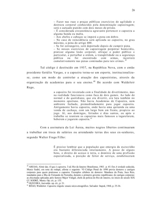 26



                           – F az er nas r uas e p ra ças p ú bli cas exer cí ci os d e agili dad e e
                           d estr eza cor p oral con heci d os p ela d eno mi nação cap oeira gem;
                           s erá o autu ad o p uni d o com dois mes es d e p ris ã o.
                           – É co nsi der ada ci rcun stâ nci a a gra vant e p ert encer o cap oei ra a
                           algu ma ba nd a o u malt a.
                           – Aos ch ef es e cab eças se i mp or á a p en a em d ob ro.
                           – No cas o d e r ei n ci dê ncia s erá apli cad a ao cap oeir a, no gr a u
                           má xi mo, a p ena do arti go 400 .
                           – Se for estran geir o, s erá dep orta do d ep ois de cu mp rir p en a.
                           – Se n ess es exercí cios de cap oeir a gem p erp etra r ho mi cí di o,
                           p rati car al guma l es ão co rp oral, ultr aja r o p oder pú bli co e
                           p arti cul ar, e p ert urba r a or d em, a tra nqü ilida de o u a segu ra nç a
                           p úb li ca     ou    for      enco ntr a do    co m    ar mas,     incorr er á
                           cumul ati va ment e nas p en as comi nadas p ara t ais cri mes. 39

             Tal código é destituído em 1937, na Rep ública No va, com o então
presidente Getúlio Var gas, e a capo eira t orna-se um esporte, inst itucionaliza -
se, como um modo de contro lar a at uação dos cap oeirista s, atra vés da
organização de academ ias para o seu ens ino. 40 De acordo com Walde loir
Rego,
                           a cap o ei ra foi i nv en tad a co m a fi nalida de de di verti ment o, ma s
                           n a r eali dade funci onav a co mo faca de dois gu mes. Ao lado d o
                           n or mal e do q uoti di an o, qu e era di vertir, er a lut a ta mbém n o
                           mo ment o op o rtuno. N ão h avia Acad emi as d e Cap o eir a, ne m
                           a mbi ent e fecha do, pr emedita da ment e p ara jog ar ca p o eir a.
                           Anti gament e h avia cap o ei ra, ond e ha vi a uma quitan da o u um a
                           v en da d e ca ch aça, com u m l ar go b em em fr ent e, p r opí ci o a o
                           jo go. Aí, aos domi ng os, feri a dos e dias s ant os, ou ap ós o
                           trabal ho s e r euni a m os cap oeiras mais famo sos a ta garelar em,
                           b eb er em e j ogar em cap oei ra. 41


             Co m a ass inatura d a Lei Áu rea, mu itos n e gros libertos cont inuaram
a trabalhar em tro ca de salários ou arrenda ndo terras dos seus ex-senhores,
se gundo Walt er Fraga Filho :


                           É p r eciso lembr ar q u e a pop ul açã o q u e emer gi u da es cr a vi dã o
                           era b asta nt e di fer encia da i nt er na ment e. A p oss e d e al gun s
                           b ens, o dir eit o d e acess o à t er ra, o do mí ni o de u ma pr ofissã o
                           esp eci aliza da, a p osi ção de feit or d e ser vi ço, estab el ecera m


39
   AREIAS, Almir das. O que é capoeira. 3 ed. Rio de Janeiro: Brasiliense, 1983. p. 43. Em A verdade seduzida,
Muniz Sodré, em nota de rodapé, afirma o seguinte: “O Código Penal de 1890 previa desterro e castigos
corporais para quem praticasse a capoeira. Exemplos célebres de desterro: Manduca da Praia, Juca Reis,
mandados para a Ilha de Fernando de Noronha, durante o primeiro governo republicano; de castigos corporais:
as chicotadas aplicadas pelo famoso Major Vidigal, chefe de polícia do Rio de Janeiro, no início do século XIX
Cf. SODRÉ, Muniz. Op. cit.; p. 155.
40
   OLIVEIRA, Josivaldo. op. cit., p. 31.
41
   RÊGO, Waldeloir. Capoeira Angola: ensaio sócio-etnográfico. Salvador: Itapoã, 1968, p. 35-36.
 
