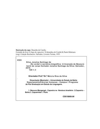 Ilustração da capa: Desenho de Carybe.
Extraído do livro O Jogo da capoeira. 24 desenhos de Carybé.K.Paulo Hebeisen.
(org). Coleção Recôncavo. Salvador, Livraria Turista, 1951.


 S586
            Silva , Jona lva Santiago da
                  Do cordel à na rrativa b io g ráfic a: A Invenção de Be souro
             herói de corpo fech ado/ Jonalva Santiago da Silva- Salva dor,
            2010.
               126 f.:il


                Orientador Prof.ª Dr.ª M árcia Rios da Silva
 .
                 Dissertação (Mestrado) – Universidade do Estado da Bahia
             DepartamentoCiê ncias Humanas - Campus I Programa
            de Pós Graduação em Estudo de Linguagens.


              1. Besouro Mangangá - Capoeira na literatura brasileira 2.Capoeira –
           Bahia 3 .Capoeirista I. Titulo

                                                            CDD B869.00
 