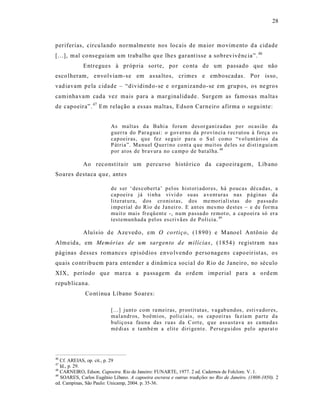 28



periferias, circu la ndo normalmente nos locais de ma ior movim ento d a cidade
[...], mal co ns eguia m um trabalho qu e lhe s garant isse a sobrevivênc ia”. 46
             Entregues à próp ria sorte, por co nta de um passado que não
esco lheram, e nvolviam-s e em as sa ltos, cr imes e emboscadas. Por is so,
vad iavam pe la cidade – “dividind o -se e o rganizando -se em grup os, os ne gros
caminhavam cada vez mais para a mar ginalidade. Surgem as famo sa s ma lta s
de capoeira”. 47 Em relação a es sas malta s, Edson Carneiro afirma o segu inte:


                          As maltas d a Bahi a fo ra m d es or ganiza das po r ocasião da
                          g uer ra do Par a guai: o g ov er no da p r ovín ci a r ecr ut ou à força o s
                          cap oeir as, q u e fez segu ir pa ra o S ul co mo “v o l u nt ári os d a
                          P átria”. Ma nu el Q ueri no co nt a q ue mu it os de les s e disti n guia m
                          p or at os de br av ur a no ca mp o de bat al ha. 48

             Ao reconst ituir um p ercurso histó rico da capoeira gem, Líb ano
Soares destaca que, antes

                          d e s er ‘ des cob ert a’ p el os hist ori ador es, há p oucas dé ca das, a
                          cap oeir a já ti nha vi vi d o su as a vent uras nas p ági nas d a
                          literat u ra, d os cr o nist as, dos me mo ri ali stas do p assa d o
                          i mp erial d o Rio d e Jan eir o. E ant es mes mo d est es – e d e for m a
                          mu it o mais fr eqü ent e -, nu m p assa do remot o, a cap o ei ra só er a
                          test emun had a p el os es cri vã es d e P olí cia. 49

             Aluís io d e Aze ved o, em O co rtiço , (1890) e M anoel A ntônio de
Alm eida, em Memórias de um sargento d e milícias, (1854 ) registram na s
páginas d esses ro mance s episódios envo lvend o p erso nagens capo eir ist as, os
quais co ntr ibuem para ente nder a dinâmic a socia l do Rio de Janeiro, no século
XIX, p eríodo qu e marca a passagem da o rd em imp erial para a o rd em
repub licana.
              Co nt inua Líbano Soares:

                          [...] junt o co m ra mei ras, p r ostit utas, v agab u nd os, esti va dor es,
                          mal andr os, b oêmi os, p oli ci ais, os cap o ei ras fa zia m p art e d a
                          b uliç osa fau na das r uas da C ort e, q ue ass ustava as ca ma da s
                          mé di as e tamb é m a elit e diri gent e. P ersegu idos p el o apa rat o




46
   Cf. AREIAS, op. cit., p. 29
47
   Id., p. 29.
48
   CARNEIRO, Edson. Capoeira. Rio de Janeiro: FUNARTE, 1977. 2 ed. Cadernos de Folclore. V. 1.
49
   SOARES, Carlos Eugênio Líbano. A capoeira escrava e outras tradições no Rio de Janeiro. (1808-1850). 2
ed. Campinas, São Paulo: Unicamp, 2004. p. 35-36.
 