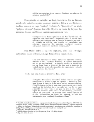 29



                            p oli ci al os cap o ei ras fora m p res en ça fr eqü ente nas pá gi n as d o
                            cri me do sécul o XIX. 50


              Co nco mitante aos ep isódio s da Corte Imp erial no Rio de Janeiro,
envolve ndo indivídu os desses s egmento s sociais, a Ba hia e s eu Recôncavo
também p ossuem os seu s “vadios”, “valentões”, “d esordeiros” ou ainda
“pobres e vic iosos”. S egundo Jo siva ldo Olive ira, na cidade de Sal vad or das
primeiras décadas repu blica nas a capo eiragem ass im era vista :

                            Co nfi gu r ou-s e de forma apr oxi ma da a o Par á r ep ub li ca no. O s
                            cap oeir as eram ass oci ad os à v agab und ag em e a outr os tip o s
                            so ci ais do uni v ers o das ru as, a exe mp l o do cap an ga p olíti co e
                            d o sol da do de p olí ci a, mas t a mb ém a o trab al ha do r na s
                            p rincipais ocup aç õ es das camad as p op ula r es: p ed r ei r o,
                            carr ega dor, car r oceiro, maríti mo, p ei xeir o, et c. 51


              Para Muniz Sodré, a cap oeira imp licava, como toda estraté gia
cultu ral dos negro s no Bra sil, um jogo d e res istê ncia e acomodação .


                            L ut a co m ap ar ên ci a d e dan ça, danç a qu e apa r ent a combat e,
                            fa ntasi a d e l uta, va di açã o, ma ndi n ga, a capo eira s ob revi v eu
                            p or ser u m jog o cu ltural. Um j ogo d e destr eza e ma lí cia e m
                            q ue s e fi ng e l ut ar, e fi ng e-s e t ã o b em q u e o co n cei t o d e
                            v er d ade da l uta se diss ol ve aos ol hos d o esp ect ad or e – ai del e
                            – do ad vers ári o desa visa do. 52


                Sodré traz uma descrição p rimorosa dessa arte :


                            V adia çã o e brin cad eira sã o outr os n omes com q ue os n eg ro s
                            d esi gnav am n a Ba hia o j og o d a cap oeir a. Capo eir a s e l uta,
                            jo ga, bri nca, é al g o q ue s e faz en tre ami gos o u co mp an heiros.
                            Co mo ? Pri m ei r o, for ma -se uma r oda co mp ost a p or um ou mai s
                            to ca do res de b eri mba u (a rco r et esad o p or um fi o de aço,
                            p er cuti do p o r uma vareta e a o q ual s e p r en de uma cabaç a
                            cap az de fun ci o na r como cai xa de r ess onâ ncia), p an deir os,
                            ca xi xis o u r eco -r eco s. E m segu ida, dois h omen s en tra m n o
                            cí r cul o, abaix an do-s e n a fr ent e d os mú sicos, ao so m do s
                            instru ment os e de ca nçõ es (c hu las) esp ecí fi cas. 53


50
   SOARES, Carlos Eugênio Líbano. A negregada instituição. Os capoeiras na Corte Imperial 1850-1890. Rio
de Janeiro: Access, 1999. p. 3. Segundo o autor, os feitos dos capoeiras no Rio de Janeiro – capital da República
– Bahia e seu Recôncavo vinham desde o período monárquico, o que validava a sua coibição. Por conta disso, o
Código Penal de 1890 passa a ser o principal recurso de punição para esse tipo de luta.
51
   OLIVEIRA, Josivaldo. op. cit.; p. 33.
52
   SODRÉ, Muniz. Capoeira, um jogo de corpo. op. cit.; p. 155. Grifos do autor.
53
   Id. p. 153. Grifos do autor.
 