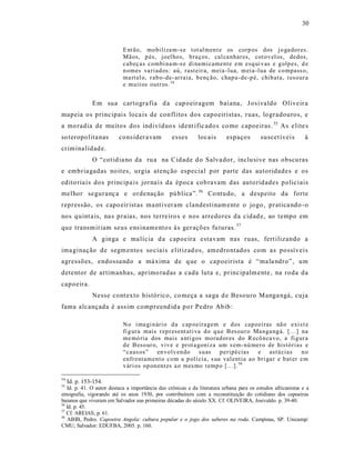 30



                           E nt ão, mo biliza m-s e t ot al men t e os corp os d os j o ga dor es.
                           Mãos, p és, joel ho s, b ra ços, cal ca nhar es, cot ov el os, dedos,
                           cab eç as combi na m-s e di na mi cament e em esq ui v as e g olp es, d e
                           n omes va riad os: aú, rast eir a, meia -lua, m eia -lua de co mpass o,
                           ma rt el o, r ab o- de- ar raia, b enç ão, chap a- de-p é, chib ata, t eso ur a
                           e muit os outr os. 54


               Em sua cartogra fia d a cap oeiragem baiana, J os ivaldo Oliveir a
mapeia os princ ipais loca is de conflitos dos capoeiristas, ruas, logradouros, e
a mo radia de muitos dos indivíduo s ident ific ado s co mo capoeiras. 55 As e lite s
so teropolita nas         cons ider a vam         esses      locais       espaços         suscet íveis        à
crimina lidad e.
               O “cotid ia no da ru a na Cidade d o Salva dor, inclu sive nas obscu ras
e embriagadas noit es, urgia atenção especial por parte das autoridades e os
edito ria is dos principa is jorna is da época cob ravam das auto ridades polic iais
melhor seguranç a e ordenação pú blica ”. 56 Co ntudo, a despeito da forte
repressão, os capo eir ist as ma nt iver am clandest inam ente o jogo, pratica ndo -o
nos quint a is, na s praias, nos terre iro s e nos arredores da cidad e, ao tempo em
que transm it iam seus e ns inamento s à s ger açõ es fu turas. 57
               A ginga e ma lícia d a capoeira estavam nas ruas, fert ilizando a
ima ginação de segm ento s so ciais e lit izad os, amedrontados com as possíveis
agressões, endossa ndo a má xima de q ue o capoeir ista é “ ma la ndro”, um
detentor de artimanhas, aprimo radas a cada luta e, princ ipalm ente, na roda da
capoeira.
               Nesse cont exto histórico, co meça a sa ga d e Besouro Manga ngá, cuja
fama alcançada é ass im compreend id a po r Pedro Abib:

                           No i ma gi n ári o d a cap oeira gem e d os cap oei ras nã o exi s t e
                           fi g ura mais r ep r esent ati va d o q u e B es ou r o Ma nga ng á. [...] na
                           me mó ria dos mais a nti gos morad or es do R ecô n ca vo, a fi g ur a
                           d e B eso ur o, viv e e pr ot a goniza um s em- nú mer o de histó rias e
                           “caus os” en vo lv en do su as p eripé cias              e astú cias       no
                           enfr entam ent o co m a p ol í cia, s ua valentia ao bri ga r e b at er e m
                           v ári os op on ent es a o mes mo t emp o [...]. 58

54
     Id. p. 153-154.
55
   Id. p. 41. O autor destaca a importância das crônicas e da literatura urbana para os estudos africanistas e a
etnografia, vigorando até os anos 1930, por contribuírem com a reconstituição do cotidiano dos capoeiras
baianos que viveram em Salvador nas primeiras décadas do século XX. Cf. OLIVEIRA, Josivaldo. p. 39-40.
56
   Id. p. 45.
57
   Cf. AREIAS, p. 61.
58
   ABIB, Pedro. Capoeira Angola: cultura popular e o jogo dos saberes na roda. Campinas, SP. Unicamp/
CMU; Salvador: EDUFBA, 2005. p. 160.
 