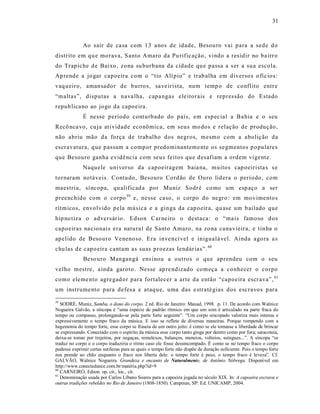 31



              Ao sair de ca sa com 13 anos de idade, Besouro vai para a sede do
distrito em qu e mo rava, S anto Amaro da Pu rificação, vindo a res idir no ba irro
do Trapiche d e Baixo , zona su burbana da cidade qu e passa a s er a sua escola.
Ap rende a jo gar capoeira com o “tio Alí pio” e trab alha em diversos o fíc ios :
vaq ueiro, amansador de burros, sa ve irista, num temp o de conflito entr e
“maltas”, disputas a nava lha, capa ngas ele itorais e repres são do Estado
repub licano ao jogo da capoeira.
              É nesse período conturbado do país, em espec ial a Ba hia e o seu
Recô nca vo, cu ja at ividade econômica, em seus mo dos e relação de produção,
não abriu mão da fo rça de trabalho dos negros, m esmo com a aboliç ão da
escravatura, q ue passam a comp or predominanteme nte os segmentos p opulares
que Besouro ganha evidê ncia com seus feitos que d esafiam a ordem vigent e.
              Naquele universo da capoeiragem baia na, muitos cap oeirista s s e
tornaram notáveis. Contu do, Besouro Cord ão de Ouro lid era o período, com
maestria, sí ncopa, qu alificad a por Muniz Sodré co mo um esp aço a ser
preenchido com o corpo 59 e, nesse ca so, o corpo do negro : em mo vimentos
rítmicos, envolvido pela música e a ginga da cap oeir a, qu ase um b ailado que
hip no tiza o adversár io. Edson Car ne iro o destaca : o “ma is famoso d os
capoeiras na cionais era natura l de Santo Amaro, na zo na cana vieira, e tinha o
apelido de Besouro Ve nenoso. Era inve ncí vel e inigualá vel. Ainda agora a s
chu las de capo eira cantam as suas proezas lendár ias”. 60
              Beso uro Mangangá ens inou a outros o que aprendeu com o seu
velho mestre, a inda garoto . Nesse ap re ndizado começa a co nhecer o corpo
como eleme nto agre gad or para fortalecer a arte da então “capoeira escr ava”, 61
um instrume nto para defes a e ataq ue, uma das e straté gias dos escravos para

59
   SODRÉ, Muniz, Samba, o dono do corpo. 2 ed. Rio de Janeiro: Mauad, 1998. p. 11. De acordo com Walnice
Nogueira Galvão, a síncopa é “uma espécie de padrão rítmico em que um som é articulado na parte fraca do
tempo ou compasso, prolongando-se pela parte forte seguinte”. “Um corpo sincopado valoriza mais intensa e
expressivamente o tempo fraco da música. E isso se reflete de diversas maneiras. Porque rompendo com a
hegemonia do tempo forte, esse corpo se fraseia de um outro jeito: é como se ele tomasse a liberdade de brincar
se expressando. Conectado com o espírito da música esse corpo tanto ginga por dentro como por fora; saracoteia,
deixa-se tomar por trejeitos, por negaças, remelexos, balanços, meneios, volteios, suíngues...”. A síncopa “se
traduz no corpo e o corpo traduziria o ritmo caso ele fosse dessincompado. É como se no tempo fraco o corpo
pudesse exprimir certas sutilezas para as quais o tempo forte não dispõe de duração suficiente. Pois o tempo forte
nos prende ao chão enquanto o fraco nos liberta dele: o tempo forte é peso, o tempo fraco é leveza”. Cf.
GALVÃO, Walnice Nogueira. Grandeza e encanto de Naturalmente, de Antônio Nóbrega. Disponível em
http://www.conectedance.com.br/matéria.php?id=9
60
   CARNEIRO, Edson. op. cit., loc., cit.
61
   Denominação usada por Carlos Líbano Soares para a capoeira jogada no século XIX. In: A capoeira escrava e
outras tradições rebeldes no Rio de Janeiro (1808-1850). Campinas, SP: Ed. UNICAMP, 2004.
 
