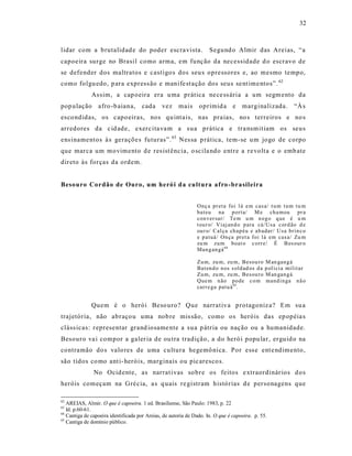 32



lidar com a brutalidad e do poder escra vista.                       Segund o Almir das Areias, “a
capoeira surge no Brasil como arma, em função da necessidade d o escravo de
se defender dos maltratos e cast igo s dos seu s opressores e, ao mesmo tempo,
como folgu edo, p ara express ão e manife st ação dos seus se nt ime ntos”. 62
              As sim, a cap oeira era u ma prática ne ce ss ária a um segm ento da
pop ulação       afro -b aiana,      cada      vez    mais      oprimid a e           marginalizada.             “À s
esco ndidas, os capo eiras, nos qu int ais, nas pra ias, no s terreiros e no s
arredores da c id ade, exerc ita va m a s ua prática e tra nsmit iam os seus
ens inamentos à s geraçõe s futuras”. 63 Nes sa p rática, tem-se u m jogo de corpo
que marca um movimento d e res ist ência, o scila ndo entre a re volt a e o emb ate
direto às forças da ordem.


Besouro Cordão de Ouro, um heró i d a cultura afro -brasileira


                                                               Onç a pr et a foi l á e m cas a/ t u m t u m t u m
                                                               bat eu na port a/ M e ch a mou pr a
                                                               con ver sar/ Te m u m n eg o q ue é u m
                                                               t ou r o/ Vi aj an d o p ara cá/ Us a c ord ão d e
                                                               ou r o/ Cal ça ch ap éu e ab adar/ U sa bri n c o
                                                               e p at uá/ On ça pret a foi l á em cas a/ Zu m
                                                               zu m zu m boat o c orr e/ É B es our o
                                                               Man g an gá 64

                                                               Zu m, zu m, zu m, Besou ro M an gan g á
                                                               Bat en d o n os s ol d ad os d a p ol í ci a mi l i t ar
                                                               Zu m, zu m, zu m, Besou ro M an gan g á
                                                               Que m n ão pode c o m mand i n ga n ã o
                                                               carr e ga pat u á 65.


              Quem é o herói Beso uro? Que narrat iva protagoniz a? Em su a
trajetória, não abraço u uma nob re mis são, como os heróis das ep opéia s
cláss icas: r epresentar grand iosame nte a s ua p átria ou nação ou a humanidade.
Besouro va i compor a galer ia de ou tra tradição, a do heró i popu lar, erguid o na
contramão do s valo res de uma cultura hegemô nica. Por ess e ent e ndimento,
são tidos co mo ant i- heróis, marginais ou pic aresco s.
               No Ocid ente, as narrat ivas so bre os feitos e xtraordinár ios d os
heróis começam na Gré cia, a s q uais re gistram histórias d e personagens que

62
   AREIAS, Almir. O que é capoeira. 1 ed. Brasiliense, São Paulo: 1983, p. 22
63
   Id. p.60-61.
64
   Cantiga de capoeira identificada por Areias, de autoria de Dado. In. O que é capoeira. p. 55.
65
   Cantiga de domínio público.
 