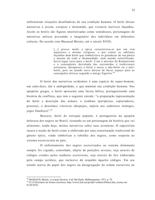 33



enfrentaram s ituações d es afiado ras de sua condição humana. O herói des sa s
narrat ivas é jovem, corajoso e destemido, que vive ncia incríveis façanha s.
As s im os heró is são figuras imorta lizad as como sem ideuses, p ersona gens de
narrat ivas mít icas p ovoando o ima giná rio do s ind ivíd uos em diferente s
cultu ras. De acordo com Massaud Mo isé s, até o século XVIII,

                           [...] grosso mod o a épi ca cara ct eri zo u- se p or u m t o m
                           maj est os o e mes mo r eli gi os o, e p or cont er as s ub li me s
                           faça nh as du m h erói q ue si mb oli za va as gr a ndezas de sua p át ri a
                           e mes mo d e t o da a Hu ma ni dad e: n um mu nd o estrati fi ca do,
                           h avia l u gar cert o p ara o herói. C om o ad vent o d o R omantis m o
                           e a cons eqü ent e d err ub ad a das car comi das e tra di ci onai s
                           estrut ur as, des ap ar ece o h erói e nas ce o não - heró i o u o anti -
                           h eró i, pois no mund o n ov o d ei x ou de haver esp aç o p ara a s
                           con cepçõ es míti cas segu ndo o a nti g o fi gu ri n o. 66


             O herói das narrat ivas ocide ntais é uma espéc ie de su per -homem,
um semi-deus, daí a amb igüidade, o que mantém sua co nd ição hu mana. Na s
epopéias gregas, o herói ap rese nta uma fac eta bélica, protagonizando u ma
história de conflitos, qu e tem o seguinte e nredo : “a prep aração (aprese ntação
do herói e descrição das armas); o comb ate (peripécias, espect ado res,
proezas); o dese nlac e vito rio so (despojos, injúria aos cadáveres inimigos,
jogos fúnebres)”. 67
             Beso uro, herói de extr ação popular, é protagonista da epop éia
dolorosa dos negros no Bras il, tornando -se um p erso nagem d a história que va i
alime ntar, aind a hoje, mu itas narrativ as sobre suas aventuras. O capoeirist a
rasura a noção de herói como a elaborada por uma conceituação tradicio nal do
gênero épico, vindo simbo lizar a rebeldia dos negros, como resposta ao
sist ema escra vocrat a no país.
             O e nfre nt amento dos negros es cra vizados ao s istema d omina nt e
sempre foi vigiad o, controlad o, objeto de punições se vera s, se ja atravé s de
cód igos criados pelos se nhores escravist as, seja atravé s de leis elaboradas
pelo campo ju rídico, qu e inc lusive dá respaldo àqueles có digos. Em seu
estudo acer ca do papel dos negros na desagre gação da ordem escravist a no



66
  MASSAUD, Moisés. A criação literária. 4 ed. São Paulo: Melhoramentos, 1971, p. 70.
67
  Cf. E-Dicionário de Termos Literários. http://www2.fcsh.unl.pt/edtl//verbetes/H/heroi.htm. Acesso em
01/05/2010.
 