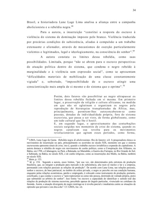 34



Brasil, a historiado ra Lane La ge Lima ana lisa a aliança entre a campanha
abo licio nist a e a rebeldia negra. 68
              Para a auto ra, a insurreição “const itui a respo sta do escra vo à
violê ncia d o s istema de dominação imposto p elo branco. Vio lênc ia traduzida
por precárias co ndições d e subsistênc ia, aliadas à co mpulsão a um trab alho
exte nua nte e a lie nador, através de me ca nismos de coerção particularme nt e
viole ntos e legitim ado s, legal e ideolo gica mente, na consc iênc ia do senhor”. 69
              A     autora      co nstat a      os     limites        d essa    reb eldia,      co mo      suas
possib ilid ades. Limitad a, porque “não se abrem p ara o escr avo perspectiva s
de atuação política dentro d o sistema, que condena o ne gro rebelde à
marginalidade e à vio lê ncia sem e xpressão so cial”, como se apresentam
“dificuldad es        mater iais      de     mobilizaçã o        de     uma    classe      co nst anteme nt e
vigiada”       e,    sobretudo,         “imp ossib ilidade            de   o    escravo       at ingir     u ma
consc ient ização mais ampla de s i me smo e do sistem a qu e o oprime”. 70


                            P or ém, d ois fat or es vão p ossib ilitar a o negr o ultr ap ass ar o s
                            li mit es d essa r eb el dia fech ad a em si m es ma. E m p ri meir o
                            lu gar, a pr eser va çã o da r eli gi ão e cult ura a fr ica nas; n a med i da
                            em q u e nã o só a gl utin am e or gani za m os n eg ros p el a
                            r epr od uç ão d e hi er arq ui as tr a nspla nt a das da Á fri ca, mas,
                            p rincipalm ent e,      p er mit em-l hes     a ut ocon ceb erem-se    com o
                            p ess oas, dotad as d e i ndi vi duali da de p róp ria , fora d o sist em a
                            es cr a vista, q u e p assa a s er vist o, d e for ma glob aliza nt e, com o
                            u m todo cu lt ur al q ue l he é h ostil.
                            E , em s egun do l u gar, o apr ov eita ment o das co nt urb açõ e s
                            so ci ais s ur gi das nos mom en t os d e crise do s istema, q uan do o s
                            n eg r os    ca naliza m     s ua   r ev olta     p ara   os    mo vi ment o s
                            r evol ucio ná ri os qu e agitam esses p erí odos, co mo for ma,

68
   LIMA, Lana Lage da Gama. Rebeldia negra & abolicionismo. Rio de Janeiro: s/d. A pesquisadora elenca os
movimentos de insurreição no país, principalmente os ocorridos no século XIX, momento em que o sistema
escravocrata apresenta sinais de crise, isto é, quando o trabalho escravo inviabiliza a expansão do capitalismo. A
autora destaca a rebeldia do negro em movimentos de cunho político, como a Conspiração dos Alfaiates, na
Bahia, em 1798, a Cabanagem, no Pará, a Balaiada, no Maranhão, a Guerra dos Farrapos, no Rio Grande do Sul,
a Sabinada, na Bahia, no século XIX, e de cunho religioso, como as insurreições dos Malês, na Bahia, também
no século XIX.
69
   Idem, p. 153.
70
    Id. p. 154. Segundo a autora, esses limites, “por sua vez, são determinados pela estrutura de produção
brasileira, que, ao integrar a produção para mercado à de subsistência, alia num só núcleo o lar e a empresa,
permeando com relações pessoais as relações de produção”. De acordo com Lana Lima, nas relações pessoais,
senhor e escravo, de base patriarcal, no âmbito da esfera privada, o negro se percebe em sua condição humana,
enquanto pelas relações econômicas, patrão e empregado, é colocado como instrumento de produção, portanto,
coisificado, o que conduz o escravo a “auto-representar-se como não pessoa, destituído de vontade própria, posto
que submetido ao arbítrio do senhor”. Isso limita “no escravo a capacidade de identificar o sentido real das
relações de produção do sistema escravista, percebido apenas do ângulo particular, vivenciado no cotidiano da
fazenda. Assim, a atuação divergente do negro restringe-se à revolta parcial e imediatista contra as situações de
opressão que povoam o seu dia-a-dia”. Cf. LIMA, loc. cit.
 