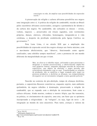 35



                         con sci ent e o u não, de ampli ar s uas p ossibili da des de exp r essã o
                         so ci al. 71

            A preservação da religião e cu ltu ra africanas p ossib ilita ao s ne gro s
uma integra ção entre s i. A p rática d a religião do cando mblé, trazido ao Brasil
pelo s sacerdotes afr icanos e scra vizados, as se gura a permanênc ia do idioma e
da cultura dos negro s. No cand omblé, são cultuad os o s d euses – orixás,
vod uns, inqu ices –, preservados em ritu ais sagr ad os, com vestim enta s
próprias, danças, cânt icos, o ferend as, home nagens, int egrando -se à vida
cotid iana, a d espeito da proib ição est abele cida p ela Igreja Cató lic a ou
gover nant es. 72
            Para     La na    Lima,       é    no   s éculo     X IX    que    a     ampliação     das
possib ilid ades d e expres são so cial d os negros alcança seu limite má ximo, com
o    movimento       abo lic io nis ta,       que   “absorve,       fu ncio nand o    como     age nt e
catalizador, u ma rebeldia sempre manife sta”, com a promessa de um mu ndo
difer ente da marginalidade em que viviam.


                        Mas, ao alia r-s e à r eb el dia negra, utilizand o- a para pr essi on ar e
                        d es gastar o sist ema [ es cr a vocr ata], o ab oli cionismo i mpõ e -l h e
                        s eus p róp ri os li mit es, enq ua nt o i deol o gia nas cid a de i nt eresse s
                        esp ecí fi cos, q u e dep ois da a b oliçã o o negr o p er ceb e nã o
                        coi n ci dir e m exat ament e com os seus. Tr ans fo r ma das as rel aç õ es
                        d e pr od uç ão, nã o se modi fi ca o l ug ar ocup a do p el o negr o n o
                        p ro cesso pr odu tivo, e desfeitas as ali a nç as, seu co mp orta me nt o
                        di verg en t e vai s er n ova men te r elega do a mer a qu estão p olici al. 73


            Nasc ido no contexto de pó s-abolição, tempo de alianças desfe itas,
portanto, o capoeir ist a Besou ro const itui-se, e nquanto su jeito, num ambie nt e
quilombola, d e negros reb eldes à d ominação, preserva ndo a religião do
ca ndomblé, q ue se expande com a abolição da escravatura, b em como a
cultu ra africana. A inda menino, conhec e o mestre Alíp io, que lhe transmit e,
na prática, os ens inam ento s da capo eira, uma arte, um fazer que se aprimora
inco rporand o a religios idad e – de “religare”, ou seja, ligar de no vo –, de
int egração ao mundo d e seu s a nce strais . Para tanto, cre nça s e va lores da



71
   Id. p. 154-155.
72
   Informações disponíveis em:
http://www.turismoreligioso.org.br/system=news&action=read&id=88.
73
   Id. p. 155.
 