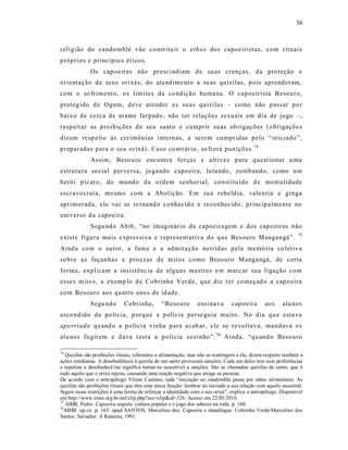36



religião do candomblé vão co nst itu ir o eth os dos capoeirist as, com rituais
próprios e princípios ét ico s.
              Os cap oeiras não presc indiam d e su as crenças, da proteção e
orientação d e seus orixá s, do atendime nt o a su as qu izilas, pois aprenderam,
com o so frime nto, os limites da co ndição huma na. O capoeirista Besouro,
protegido d e Ogum, deve atender a s su as quizila s – co mo não passar po r
baixo de cerca de arame farpado , não ter relações se xuais em dia de jogo –,
respeit ar as proibições d e seu santo e cumprir suas ob rigações (o brigaçõe s
dizem resp eito às cer imônias internas, a serem cumpridas pelo “iniciado”,
preparadas para o seu orixá) . Caso co ntrár io, so frerá punições. 74
              As sim, Beso uro encontra forças e alt ivez para quest ionar u ma
estrutura socia l perversa, joga ndo capoeir a, lu ta ndo , zombando, como um
herói pícaro, do mund o da ordem senhoria l, const ituído d e ment alidade
escravocrata, me sm o co m a Aboliç ão. Em su a rebeldia, valent ia e ginga
aprimorada, ele vai se to rnand o conhecid o e reconhec ido, princip alme nte no
universo d a capoeira.
              Segu ndo Abib, “no imaginár io da capoeira gem e dos capo eiras não
                                                                                                               75
exist e figura mais e xpres siva e represent at iva do que Besouro Mangangá”.
Ainda com o autor, a fama e a admira ção nu tridas pela memó ria co let iva
so bre as façanhas e p ro ezas de mitos como Besouro Manga ngá, de certa
forma, explicam a insistênc ia de alguns mestres e m marc ar sua ligação com
es se s mito s, a exemp lo d e Cobrinha Ver de, que diz t er co meçad o a cap oeira
com Besouro aos quatro anos de id ade.
              Segu ndo        Cobrinha,        “Besouro         ens inava       cap oeira       ao s    alu nos
esco ndido da polícia, p orque a polícia perse gu ia muito . No dia qu e esta va
aperriado qu and o a p olícia vinha para a cab ar, e le se re voltava, mandava os
alu nos fu girem e d ava t est a a po lícia sozinho”. 76 Ainda, “qu and o Besouro

74
   Quizilas são proibições rituais, referentes a alimentação, mas não se restringem a ela; dizem respeito também a
ações cotidianas. A desobediência à quizila de um santo provocará sanções. Cada um deles tem suas preferências
e repulsas e desobedecê-las significa tornar-se suscetível a sanções. São as chamadas quizilas de santo, que é
tudo aquilo que o orixá rejeita, causando uma reação negativa que atinge as pessoas.
De acordo com o antropólogo Vilson Caetano, toda “iniciação ao candomblé passa por tabus alimentares. As
quizilas são proibições rituais que têm uma única função: lembrar ao iniciado a sua relação com aquele ancestral.
Seguir essas restrições é uma forma de reforçar a identidade com o seu orixá”, explica o antropólogo. Disponível
em http://www.iroin.org.br/onl/clip.php?sec=clip&id=326. Acesso em 22/05/2010.
75
   ABIB, Pedro. Capoeira angola: cultura popular e o jogo dos saberes na roda. p. 160.
76
  ABIB. op.cit. p. 163. apud SANTOS, Marcelino dos. Capoeira e mandingas: Cobrinha Verde/Marcelino dos
Santos. Salvador: A Rasteira, 1991.
 
