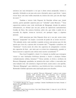 37



ens ina va aos seus discípulo s e via que o aluno estava preparado, testava o
aprendiz, fecha ndo -se em uma sala com o d iscípulo, para o qu al diz ia : ‘ vamos
tro car fac as com uma toalha amarrada na c intura dos dois, p ra um não fugir
do outro ’. 77
            Tamb ém o mestre J oão Pequ eno de Past inha afirma que, desde
                                                                                              78
me nino, queria aprender capoeira para ser “vale ntão” como Besouro.                               Esse
capoeirista e ndo ssa u ma vis ão mit ific ada de Manga ngá, dotado de poderes
so brenaturais, ao afirmar que seu pai, primo do capoeirista s antoamarense
Cordão de Ouro, lhe co ntava histórias sobre ele, q ue tinha o poder d e se
esco nder de alguém, to rnar - se invisí ve l, em qualquer lugar, a a lguma s
pessoas.
            Abib menc iona qu e João Pequ eno diz ia ser o seu pai, assim como
Besouro, “prep arado” de oração e revest ido do poder de se tornar invisí ve l:
“Ele a nda ndo assim, num caminho e quando avist a va uma pessoa qu e ele não
queria que visse e le, a pessoa não via me smo não”. 79 Segund o o estudioso, tal
“fenômeno” “re vela muito do ethos dos cap oeiras d e ant igamente e m esmo
dos cap oeiras de ho je - por mais que se e vitem ta is comparações, quando se
busca as so ciar a cap oeira com valores ma i s ace ito s socia lme nte”. 80
            Para J osef Campbell, o herói “é o homem ou mulher qu e co nse guiu
vencer a s suas limita ções histórica s p esso ais e locais e alc ançou formas
verdadeirament e válida s, hu manas ”. 81 Ne ss e se nt ido, os fe ito s e atr ibutos de
Besouro Mangangá, guard ados na memória do s ma is velhos e renovad os po r
uma tradição oral, vão construir a figura do herói, as sim como o seu ap elido,
“Besouro Manga ngá”, que s imb oliza a sua história d e luta e r es istê ncia. Jos é
Raimu ndo Când ido apresenta uma explicação para essa a lcu n ha:


                         Qu anto a o ap eli d o “B eso ur o Ma ng angá”, co nta -s e q u e sur gi u
                         q ua ndo, ap ós arr umar mais uma en cr enca co m a p olí ci a,
                         d esap areceu       mist eri osam en t e. At or do ad o, um      p oli cial
                         p er g unt o u p ara um d os q ue assistir am à cen a: “Vo cê vi u p r á
                         o nd e foi aq uel e negr o?” “Vi, si m senh or. El e vir ou b eso ur o e

77
    Cf. SANTOS, Marcelino dos. Capoeira e mandingas: Cobrinha Verde/Marcelino dos Santos. Salvador: A
Rasteira, 1991. apud ABIB. op. cit. p. 163.
78
   .Id. p. 163-164.
79
   Id. p. 164.
80
   Id. p. 164-165.
81
    CAMPBELL, Josef. O herói de mil faces. Trad. Adail Ubirajara Sobral. 11 reimp. da 1 ed. de 1989. São
Paulo: Pensamento, 2007. p. 28.
 