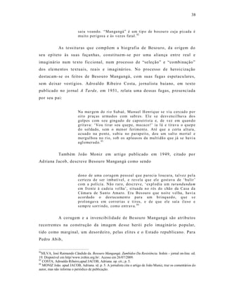 38



                           saiu vo and o. “Man ga ngá” é u m tip o de b es ou r o cuja pi cad a é
                           mu it o p eri gos a e às v ez es fatal. 82


             As te ss ituras qu e compõem a bio grafia de Beso uro, d a o rigem do
seu epíteto às suas façanhas, co nstituem-se po r uma aliança entre real e
ima ginár io num te xto fic ciona l, num processo de “seleção” e “co mbinação”
dos ele me ntos textua is, reais e ima giná rio s. No processo de heroic ização
destacam -se os feitos de Beso uro Manga ngá, com suas fuga s espetacu lare s,
sem d eixar vestí gios. Adro aldo Rib eiro Costa, jo rnalista baiano, em texto
pub licado no jo rnal A Ta rde, em 1951, relata uma dess as fu gas, p rese nciada
por seu pai:


                           Na ma r gem do ri o Sub aé, Ma nuel H en riq ue se vi u cer cad o p o r
                           oit o p r aç as arma dos com sab r es. El e s e desv en cil ha va do s
                           g olp es com s eu gi ng ad o d e cap o eirist a e, de v ez em q uan d o
                           g ritava: ‘Vo u tir ar s eu q uep e, ma ca co !’ ia l á e tirav a o q uep e
                           d o sol da do, s em o men or feri m ent o. At é que a certa alt ura,
                           a cuad o na p o nt e, s ub iu no p ar ap eit o, deu um s alt o mortal e
                           merg ul h ou n o ri o, s ob os apla us os da multi dã o q u e já se ha vi a
                           a gl o mer ad o. 83


             Tamb ém J oão Moniz em artigo public ado em 1949, citado po r
Ad ria na J acob, descreve Besouro Mangangá como sendo


                           d on o de uma cor ag em p ess oal q u e p ar ecia l o ucur a, tal vez p el a
                           cert eza d e s er i mb atí vel, e rev el a q u e el e g ost ava de ‘ b ulir ’
                           com a p olí cia. Não r ar o, descr ev e, ‘ ex pl odia u m turu nd u ndu m
                           em fr ent e à cad eia vel ha’, situa da n o r és do chão da Casa d a
                           Câ mara de S ant o Amaro. Era Bes ouro q ue n oit e v el ha, ha vi a
                           a cor da do o desta ca ment o p ar a um b ri nq u ed o, q u e s e
                           p r ol on ga va em cor r eri as e ti r os, e d e q ue ele saí a il eso e
                           s emp re s or ri nd o, como entr ava. 84


             A co ragem e a invencibilidade de Be sou ro Manga ngá são atribu tos
reco rrentes na co nstrução da ima gem de ss e herói p elo imaginár io popular,
tido co mo marginal, um desordeiro, pelas elites e o Estado republicano. Para
Ped ro Abib,

82
  SILVA, José Raimundo Cândido da. Besouro Mangangá. Zumbidos Da Resistência. Irohin – jornal on-line. ed.
19. Disponível em http//www.irohin.org.br/. Acesso em 26/07/2009.
83
   COSTA, Adroaldo Ribeiro,apud JACOB, Adriana. op. cit.; p. 5.
84
   MONIZ João. apud JACOB, Adriana. id. p. 5. A jornalista cita o artigo de João Muniz, traz os comentários do
autor, mas não informa o periódico de publicação.
 