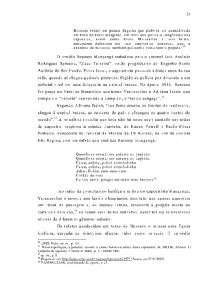 39



                          Beso ur o r eú ne um p ou co daq uil o que p oder ia ser consi d er a do
                          atrib ut o do h er ó i margi nal, um mit o q ue p o vo a o i ma gi nári o do s
                          cap oeiras, assim como P edr o Mal asa rt es e J oão Gril o,
                          mal a ndros d efi ni d os p or suas traj etó ri as to rtu osas, q u e, a
                          exe mp l o de B eso ur o, ta mb ém p o voa m a consci ên ci a p op ula r. 85

             O temido Besouro Manga ngá trab alho u para o corone l J osé Antô nio
Rodrigues Te ixeira, “Zeca Teixe ira”, e ntão proprietário do Enge nho Santo
Antô nio do Rio Fundo . Ness e local, o capo eirista pas sa os últ imos anos da sua
vida, quando aí che gou pedind o proteção, fugido da polícia por desacato a um
polic ial c ivil em uma d elegac ia na capit al baiana. Na época, 1918 , Besouro
fez praça no E xér cito Bras ileiro, conforme Vasco nce los e Adriana Ja cob , que
compara o “valent e” cap oeir ista a Lampião , o “rei d o cangaço”. 86
             Segu ndo Adriana Jacob, “sua fama cruzou o s limit es do recôncavo,
che gou à capital baiana, ao resta nte do país e alc ançou os qu atro cantos do
mundo”. 87 A jornalista r es sa lta que hoje nã o há nome m ais cantado nas rodas
de capoeira: inspirou a músic a Lapinha , de Baden Powell e Paulo César
Pinhe iro , venc edo ra do Festival de Música da TV Record, na vo z da ca ntora
Elis Regina, com um refrão qu e enalt ece Besou ro Manga ngá:


                           Qu an do eu mor r er me en terr e n a Lapi n ha
                           Qu an do eu mor r er me en terr e n a Lapi n ha
                           Calça, cul ot e, palitó al mo fad i nha
                           Calça, cul ot e, palitó al mo fad i nha
                           Ad eu s Ba hia, zu m- z um-z um
                           Cor dão de our o
                           E u vo u p artir p orq ue ma tara m meu b es our o 88


              Ao tratar da const itu ição heróica e mít ica d o capoeirista Ma nga ngá,
Vasconc elos o associa aos heróis o limpianos, imorta is, que apenas cumprem
um ritual de passage m e, ao me smo tempo, este ndem a própria morte ao
const a nte reiníc io, 89 ao terem seu s feitos narrados, descritos ou reinve nt ado s
através de difere nt es gê neros textu ais.
             Os relatos produzidos em to rno de Besouro o tornam uma figur a
lend ár ia, cercad a de m ist ér ios, algu ns, t idos como su rreais. O ep isódio

85
   ABIB, Pedro. op. cit. p. 161.
86
    Nessa reportagem, a jornalista ressalta o caráter heróico e mítico desse capoeirista. In. JACOB, Adriana. O
Lampião da capoeira. Correio da Bahia. p. 3-7. 06/06/2004.
87
   op. cit.; p. 3.
88
   Disponível em: http://letras.terra.com.br/mariana-leporace/1245717.Acesso em 07/01/2009.
89
   VASCONCELOS, José Gerardo de. op.cit.; p. 24.
 