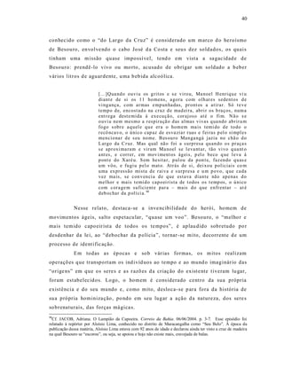 40



conhec ido co mo o “do Largo da Cruz” é considerado um marco d o he roísmo
de Besouro, envolve ndo o cabo Jo sé d a Co sta e seu s dez soldados, os quais
tinham uma m issão qu ase impossí vel, tend o em vist a a sa gac idad e de
Besouro: prendê-lo vivo ou mo rto , acusado de obrigar um soldado a b eber
vários litros d e aguardente, u ma b eb ida alcoólica.


                           [...]Qua nd o ouvi u os g rit os e s e viro u, Ma noel H enriq u e vi u
                           diant e de si os 11 ho mens, a go ra com o lh ar es sedent os d e
                           vi ng ança, com ar mas e mp un ha das, pr ont os a atir ar. Só t e v e
                           temp o d e, encost ad o na cruz d e mad ei ra, ab ri r os b ra ços, num a
                           ent r ega dest e mida à exe cu çã o, cor ajos o at é o fi m. N ã o s e
                           o uvi u nem mesmo a r espira çã o d as almas vi vas q ua ndo ab rir a m
                           fo go s obr e a q uel e q u e er a o hom em ma is temi do d e to do o
                           r ecô ncav o, o ú ni co cap az de es va zia r r uas e f ei ras p el o si mpl es
                           men cio na r d e s eu no me. B es ou ro Man ga ngá jazia no chã o d o
                           L ar go da C r uz. Mas q ual nã o foi a s urp resa qu an do o s pr aça s
                           s e apr oxi ma ram e vir am Ma noel se l eva nt ar, tão vi vo q ua nt o
                           a nt es, e corr er, em mov i ment os ág eis, p el o b eco q ue l eva à
                           p ont e do X ar é u. S em hesita r, p ul ou da p on t e, faz en do q u as e
                           u m vô o, e fu gi u p el o mat o. Atr ás de si, dei xo u p oliciais co m
                           u ma ex pr essão mista d e r ai va e s urp resa e u m p o vo, q ue ca da
                           v ez ma is, se con v en ci a d e q ue est ava dian te não ap enas d o
                           mel hor e mais t emi d o cap o ei rista de t odos o s t emp os, o ú ni co
                           com cor a ge m su fici ent e par a – mais d o q ue enfr entar – at é
                           d eb ochar da p olí ci a. 90


             Nesse relato, destaca- se a inve ncibilidade do herói, ho mem de
movimentos ágeis, s alto espetacu lar, “quase um voo”. Besouro, o “melho r e
mais temido capo eir ist a de todos os te mpos”, é aplau dido sobretudo po r
desdenhar da le i, ao “d ebochar da p olícia ”, tornar -se mito, decorrente d e um
processo de ident ific ação.
             Em to das as ép ocas e so b vár ias formas, os m itos realizam
operaçõ es q ue transpo rtam os ind ivíd uos ao tempo e ao mund o imaginár io das
“orige ns” em q ue os sere s e a s r azõ es d a cr iaç ão do exist e nte t iveram lu gar,
foram est abelecid os. Lo go, o homem é cons iderado centro da sua própria
exist ência e do seu mundo e, como mito, desloca-se p ara fora da história de
su a própria hominiza ção , po ndo em seu lugar a a ção d a natureza, dos sere s
so brenaturais, das forças má gica s.
90
  Cf. JACOB, Adriana. O Lampião da Capoeira. Correio da Bahia. 06/06/2004. p. 3-7. Esse episódio foi
relatado à repórter por Aloísio Lima, conhecido no distrito de Maracangalha como “Seu Belo”. À época da
publicação dessa matéria, Aloísio Lima estava com 92 anos de idade e declarou ainda ter visto a cruz de madeira
na qual Besouro se “escorou”, ou seja, se apoiou e hoje não existe mais, cravejada de balas.
 