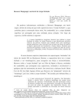 41



Besouro Ma ngangá: um herói de corpo fechado


                                                                       Eu sou B es ou r o Pr et o/ Bes our o
                                                                       de Man gan gá/ An d o c om o c orp o
                                                                       fech ad o/ C arre go meu p at u á/
                                                                       Que m é voc ê qu e ac a ba d e
                                                                       ch e gar 91

      Os poderes sobrenaturais atribuído s a Besouro Manga ngá, u m herói
 negro , advêm d a crença de qu e todo capoeir ista t em o “corpo fec had o”, o que
 contribu i para a construção desse mito. No cand omblé, ter o corpo fechado
 signific a ser protegido por uma ent id ade dessa re ligião . Em Jogo da
 capoeira , Caribé info rma o segu inte:

                          (...) nomes l eg en dári os su r gir am; hom en s q u e tinha m o corp o
                          fech ado às b alas, às ar mas br an cas e q ue desafi a vam p el otõ e s
                          int ei r os da p olí ci a, homens q u e ti n ha m tr ato co m man di ng a,
                          p at uás p od er osos; q ue vi rav am o p é n o mat o n as ho ras de ap ert o
                          e dep ois ap ar eciam em Ca choei ra e Sa nt o Amar o. Hom en s q u e
                          d esafi a va m q ualq uer cil a da o u cer co a g olp es d e rab o d e a rraia,
                          rast ei ras e cab eç adas, no mes fica ra m na hist ó ria dos valent es da
                          cap oeira. 92


             O autor destaca aspectos impo rtantes da c ap oeiragem “ma landra” do
iní cio do século XX no Recô ncavo Baia no: o capoeirista deve t er o corpo
fechado e ser mandingue iro, para ass egurar su a força e invencibilidade.
Besouro tinha o “corpo fechado ” por ser f ilho de Ogum e Oxos si, ent idades
do cand omblé, que protegiam e sse capo eirista, tornando -o invulnerável a
qualquer tipo de instrumento de meta l. Em e ntrevist a à Adriana J acob, Do na
Cic i d o Ilê A xé Opô Aganju afirma que Besouro era “preparado” atravé s da
“mand inga”, por isso, t inha o corpo fec hado. 93 De acord o com Adria na Dias, a
ma ndinga é
                           (...) uma cara ct erísti ca ess en ci al da cap oeira. E m Sal va dor,
                           d es de o sé cu lo X IX, a p alav ra man di nga er a usa da co m o
                           sinô ni mo de cap oei ra. Consi der ada uma das prin ci p ais ar ma s
                           d e d efesa e at aq ue do s s eus pr ati cant es, el a p o de ser ob ser va da
                           n o j eit o d e corp o do j oga do r, nas exp r es sõ es faci ais, no s
                           g olp es apli cad os e cel eb rad a ou i nv ocad a em muita músi ca s

91
      Letra da canção Besouro Preto, do compositor Olho de Gato. Disponível em:
http://vagalume.uol.com.br/abada-capoeira/besouro-preto.html. Acesso em 07/09/2009.
92
   CARIBÉ, op. cit. Mais uma vez, ressalto que a professora Zilda Paim retoma o trabalho desse artista e utiliza
essa passagem no seu livro Relicário popular. Salvador: Secretaria da Cultura e Turismo. EGBA: 1999. op. cit.
p.47, mas opto em privilegiar a data mais antiga de publicação.
93
   Matéria publicada em 06/06/ 2004, p. 6, intitulada O Lampião da capoeira.
 