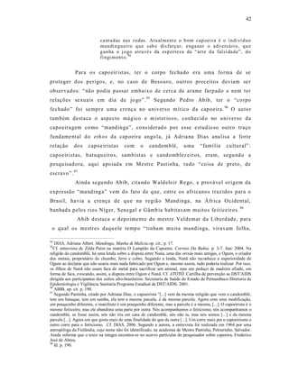 42



                            ca ntad as nas r odas. Atual m ent e o b om cap oei ra é o i n di ví d u o
                            ma ndi n gu eir o q ue sab e dis farçar, enga na r o ad vers ári o, q u e
                            g an ha o j o go atra vés da esp erteza da “art e d a falsi da de”, d o
                            fi n gi m en t o. 94


              Para o s capo eir ist as, ter o corpo fecha do era uma forma de se
proteger dos perigos, e, no caso de Besouro, outros preceitos deviam se r
observados: “ não podia passar embaixo de cerca de arame farpado e nem ter
relações se xua is em dia de jo go”. 95 Segundo Ped ro Abib, ter o “corpo
fechado ” foi sempre uma crenç a no universo mítico da capoeira. 96 O auto r
também destaca o aspecto mágico e m ister ios o, conhecid o no univer so da
capoeira gem como “mand inga”, cons iderad o por esse e stud io so outro traço
fundame nt al d o eth os da cap oeira ango la, já Adria na Dias ana lis a a forte
relação      do s    capoeiristas        com      o    candomblé,          u ma     “famí lia     cu ltural” :
capoeiristas, b atuqu eiros, sambist as e candomblez eiros, eram, segu ndo a
pesqu isadora, aqui apoiad a em Mestre P astinha, tudo “coisa de preto , de
escravo”. 97
              Aind a segu ndo Abib, cita ndo Wald eloir Rego, a provável origem da
exp ressão “ma ndinga” vem do fato de que, entre os afr icanos traz idos para o
Brasil, ha via a crença de qu e na regiã o Mandinga, na Áfr ica O cident al,
banhad a pelos rios Níger, Senega l e Gâmb ia habitavam muitos fe it iceiros. 98
               Abib d estaca o depoime nto do mestre Va ldemar da Liberd ade, para
 o qual os mestres daqu ele temp o “tinham muita mandinga, viravam folha,

94
   DIAS, Adriana Albert. Mandinga, Manha & Malícia.op. cit.; p. 17.
95
  Cf. entrevista de Zilda Paim na matéria O Lampião da Capoeira. Correio Da Bahia. p. 3-7. Jun/ 2004. Na
religião do candomblé, há uma lenda sobre a disputa entre Nana, uma das orixás mais antigas, e Ogum, o criador
dos metais, proprietário do chumbo, ferro e cobre. Segundo a lenda, Nanã não reconhece a superioridade de
Ogum ao declarar que não usaria mais nada fabricado por Ogum e, mesmo assim, tudo poderia realizar. Por isso,
os filhos de Nanã não usam faca de metal para sacrificar um animal, mas um pedaço de madeira afiado, em
forma de faca, evocando, assim, a disputa entre Ogum e Nanã. Cf. ATOTÔ. Cartilha de prevenção as DST/AIDS
dirigida aos participantes dos cultos afro-brasileiros. Secretaria de Saúde do Estado de Pernambuco Diretoria de
Epidemiologia e Vigilância Sanitária Programa Estadual de DST/AIDS. 2001.
96
   ABIB, op. cit. p. 190.
97
   Segundo Pastinha, citado por Adriana Dias, o capoeirista “[...] vem da mesma religião que vem o candomblé,
tem um batuque, tem um samba, ela tem a mesma parcela, é da mesma parcela. Agora com uma modificação,
um pouquinho diferente, o manifesto é um pouquinho diferente, mas a parcela é a mesma, [...]. O capoeirista é o
mesmo feiticeiro, mas ele abandona uma parte por outra. Nós acompanhamos o feiticismo, nós acompanhamos o
candomblé, se fosse assim, nós não iria em casa de candomblé, nós não ia, mas nós somos [...] e da mesma
parcela [...]. Agora um que gosta mais de uma finalidade do que da outra [...]. Um corre mais pra o capoeirismo e
outro corre para o feiticismo. Cf. DIAS, 2006. Segundo a autora, a entrevista foi realizada em 1964 por uma
antropóloga da Finlândia, cujo nome não foi identificado, na academia de Mestre Pastinha, Pelourinho, Salvador.
Ainda informa que o texto na íntegra encontra-se no acervo particular do pesquisador sobre capoeira, Frederico
José de Abreu.
98
   Id. p. 190.
 