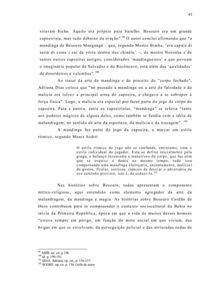 43



 viravam bic ho. Aquilo era p róprio para baru lho. Besouro era um grande
 capoeirista, ma s tudo deb aixo d a oração ”. 99 O autor co nclu i a firmand o que “a
 mandinga de Be sou ro Mangangá – qu e, segu ndo Mestre Bimba, ‘er a cap aiz d i
 sartá d i costa i caí d e vórta dentro dus chinélu ’ –, de mestre Noronha e de
 tantos outros capoeiras antigos, cons iderados ‘mand ingue iro s’ e que povo am
 o ima ginário p opular d e Sa lvado r e do Recôncavo , está além das ‘qualidad es’
 de d esordeiros e va lentõ es ”. 100
              Ao tratar d a arte d a mandinga e do preceito do “co rpo fec hado”,
Ad ria na D ias co loca que “no passad o a ma ndinga ou a arte d a fals idade e da
malíc ia era talve z a principa l arma do cap oeira, e che ga va a se sobrep or à
força fí s ica”. Logo, a malí c ia era espec ial por fazer parte d o jogo d e corpo do
capoeira. Para a autora, entre os capoeiristas, “ma ndinga” se referia “tanto
aos pod eres mágicos de alguns deles, co mo também se fundia co m a idéia de
                                                                                                    101
malandragem, no sentid o de arte da esperteza, da malíc ia e da trucagem”.
              A mand inga fa z parte do jogo d a capoeira, a mar car um estilo
rítmico, segundo Muniz Sodré:

                            O estilo rít mi co do j o go nã o se con fun d e, ent r et a nt o, com o
                            estilo i ndivi du al do j o gad or. Este se defi n e ini ci al men t e p el a
                            gi ng a, o b alanç o i n cess a nt e e man ei r os o d o corp o, q ue faz co m
                            q ue s e esq ui v e e da nce a o mesmo t emp o, t u do iss o
                            comp o rtand o u ma mand ing a ( feitiç ari a, en ca nta ment o, malí cia )
                            d e g est os, fir ul as, sorris os, capa zes d e des vi ar o ad vers ári o d e
                            s eu cami nh o pr evist o, isto é, de s ed uz i-l o. 102


              Nas histó ria s sob re Besouro, todas apresentam o component e
mítico -religioso ,        aqui ent endid o       como     elemento       agre gador da        arte da
malandragem, da mand inga e ma gia. As histórias sobre Besouro Co rd ão de
Ou ro contribuem para se compreender o conte xto soc iocu ltural d a Ba hia no
iní cio da P rimeir a Repú blica, época em qu e a vida d e muitos desses home ns
“est a va sempre em perigo , em função do meio social em que viviam, das
brigas em que se e nvo lviam, d a persegu ição polic ia l e das arr iscadas ro das de




99
   ABIB, op. cit. p.196.
100
    Id. p. 190-191.
101
    DIAS, Adriana. op. cit., p. 156-157.
102
    SODRÉ. op. cit. p. 154. Grifo do autor.
 