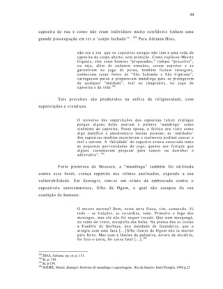 44



capoeira de rua e como não eram indivíduos muito confiáveis t inham u ma
                                                                103
grande preocup ação em ter o ‘corpo fechado’”.                        Para Adriana D ias,


                          n ão era à t oa q ue os cap o ei ras a nti gos não i am a uma ro da d e
                          cap oeir a d e corp o ab ert o, s em p rot eç ão. C om o expli cou Mestr e
                          Gig ante, el es era m h om en s “p r ep ar ad os,” tinh am “pr eceit os”,
                          o u s ej a, alé m de an dare m ar ma do s, s er e m esp ert os e s e
                          g ar a ntir em no j og o de p er na, ta mb ém f azia m t atuag en s,
                          con he cia m r ezas fort es de “S ão Sal omão e Sã o Cip ri ano ”,
                          carr ega va m p at uá e pr ep ar a vam ma nd i nga p ara se pr ot egere m
                          d e q u alq uer “ma ldad e”, real ou i magi ná ria, no j og o d e
                          cap oeir a e da vi da 104


             Tais preceito s são produzidos na es fera da re ligiosid ade, com
su perstições e cr end ices.


                          O u ni verso das sup erstiçõ es dos cap oei ras talv ez expliq u e
                          p orq u e al g uns del es us avam a p al a vr a ‘ mandi nga’ com o
                          sinô ni mo de cap oeira. Nesta ép o ca, o feitiço er a vist o co m o
                          algo malé fi co e amed ro nt a va muitas p ess oas; as ‘ mal dades ’
                          d os cap o ei ras ta mb ém ass ustav am e r eal ment e p odia m ca us ar o
                          mal a outr em. A ‘falsi d ad e’ do cap o eir a est ava ass ociad a ta nt o
                          às p eq u en as p er versi dad es do j o go, q ua nt o aos feitiç os q u e
                          algu ns cost umav am p repa rar para v en cer ou der r uba r o
                          a dv ersári o”. 105


             Forte protetora de Be so uro, a “ma ndinga” t ambém foi ut ilizad a
contra es se herói, crença rep et ida nos relatos analisados, expondo a sua
vulnerabilidade. Em Santugri, tem-se um relato da embo scada contra o
capoeirista sa ntoamare nse, filho de Ogu m, o qual não es capou da sua
condição de humano:


                          O mestre mo rr eu? B em, nesta t erra fi no u, si m, ca mar a d a. Vi
                          tu do – as tr aiçõ es, as co var dias, t udo. Primei r o o fo go do s
                          mo rceg os, mas el e n ão foi seq uer t ocado. Q ue n em ma ng ang á,
                          n o r umo d o v ent o, escap uli u das bal as. Na pr essa d eu as co sta s
                          a E usébi o da Qui ba ca, p a u man da do de faz end ei r o, q ue o
                          atingi u co m u ma fa ca [...] filho il ustr e d e O gu m nã o ia morr e r
                          p el o fer r o. Mas com a lâ mi n a d a pal mei ra, á r vor e de mistéri o,
                          foi fei o o cort e, foi coisa fat al [...]. 106


103
    DIAS, Adriana. op. cit. p. 151.
104
    Id. p. 154.
105
    Id. p.159.
106
    SODRÉ, Muniz. Santugri: histórias de mandinga e capoeiragem. Rio de Janeiro: José Olympio, 1988.p.23
 