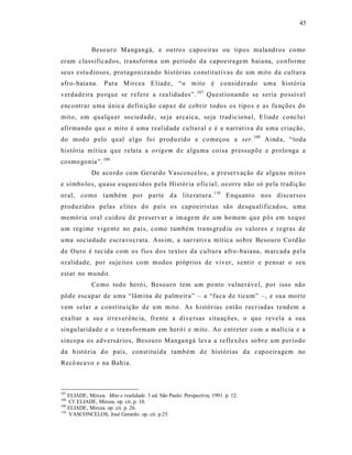 45



             Beso uro Mangangá, e ou tro s capo eiras ou tipos mala ndros como
eram c lassificados, transforma um período da capoeira gem baia na, co nforme
seus estu diosos, protagonizando histórias const itutivas de um mito da cultura
afro-baia na. P ara M ircea E liad e, “o mito é co nsid erado uma história
verdadeira po rque se r efere a rea lidades”. 107 Quest ionando se seria po ssí vel
encontrar uma únic a definição capaz de cobrir todos os tipo s e as fu nções do
mito, em qualquer sociedade, se ja arcaica, seja trad ic iona l, E liade conclu i
afirmando qu e o mito é uma realid ade cultural e é a narrat iva d e uma cr iação,
do modo p elo qual a lgo foi produzido e começou a ser. 108 Aind a, “toda
história mít ica que relata a origem d e alguma coisa pressupõe e prolo nga a
cosmo gonia ”. 109
             De aco rdo com Gerardo Vasconcelo s, a p reser vação de algu ns m itos
e símbo los, quase esq uecidos pela Histór ia oficia l, ocorre não só pela tradiç ão
oral, como também por parte d a lit e ratura. 110 Enquanto nos discursos
produ zidos pelas e lites do país os capoeiristas são desqu alificad os, u ma
memória oral cuidou d e preservar a im agem de um ho mem que pôs em xeque
um regime vige nt e no país, como também tra ns gred iu os valores e regras de
uma sociedade escravocrata. A ss im, a nar rativa mít ica so bre Besouro Co rd ão
de Ouro é tec ida com os fio s dos texto s da cultura afro -baiana, marcada p ela
oralidade, por sujeitos co m modos próprios de viver, s ent ir e p ens ar o seu
estar no mund o.
             Co mo todo heró i, Besouro tem um po nto vulneráve l, por isso não
pôd e escapar de uma “lâm ina de palmeira” – a “faca d e ticum” –, e sua morte
vem s elar a constitu ição de u m mito. As histórias então recr iadas t end em a
exa ltar a su a irrever ênc ia, frente a dive rsas s ituações, o que revela a sua
singularidade e o tra ns fo rmam em heró i e mito . Ao e ntreter com a malí cia e a
sincopa os adversários, Besouro Mangangá leva a reflexões so bre um p eríodo
da história d o país, const ituída tamb ém d e histórias da c apoeiragem no
Recô nca vo e na Bahia.



107
    ELIADE, Mircea. Mito e realidade. 3 ed. São Paulo: Perspectiva, 1991. p. 12.
108
    Cf. ELIADE, Mircea. op. cit. p. 10.
109
    ELIADE, Mircea. op. cit. p. 26.
110
    VASCONCELOS, José Gerardo. op. cit. p.25.
 