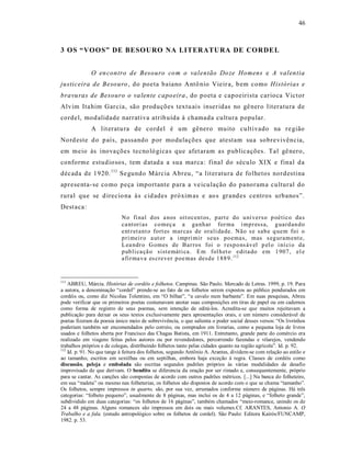 46



3 OS “VOOS” DE BESOURO NA LITERATURA DE CORDE L


              O en contro de Besouro co m o valentão Do ze Homens e A valentia
justiceira de Beso uro , do poeta baiano A ntô nio Vieir a, b em como Histórias e
bravu ras de Besouro o va lente capo eira , do poeta e capoeirista carioca Victor
Alvim Ita him Garcia, são produções textu ais inser idas no gê nero literatura de
cordel, mod alidade narrat iva atrib uída à chamada cultura popular.
              A lit eratu ra de cordel é um gênero muito cultivado na re gião
No rd este d o p aís, passando p or modulações que atestam sua sobrevivência,
em meio às inova ções tecno ló gica s que afet aram as p ublicações. Tal gê nero,
conforme estudio sos, tem d atad a a sua marca: final do século XIX e final da
década de 1920. 111 Se gundo Márcia Abreu, “a lit eratura de folhetos nordestina
aprese nta- se co mo peça importante para a ve iculação do panorama cultural do
rural que se d irecio na à s cid ades próxim as e ao s grand es centros urbanos”.
Dest aca :
                            No fi nal d os a nos oit ocen t os, p art e do u ni verso p oético da s
                            ca nt ori as co meç a a ga nh ar for ma i mp r essa, g uard an d o
                            ent r et ant o fort es mar cas de orali da de. Não s e sab e q uem foi o
                            p ri meir o a ut or a i mp ri mir seus po emas, mas s eg uram ent e,
                            L ea ndr o G omes de Bar ros foi o r esp o ns áv el p el o i ní ci o da
                            p ub li ca çã o sist emáti ca. E m fol h et o edita do em 1 907 , el e
                            a fir ma va es crever p oe mas desd e 1 88 9. 112


111
    ABREU, Márcia. Histórias de cordéis e folhetos. Campinas. São Paulo. Mercado de Letras. 1999, p. 19. Para
a autora, a denominação “cordel” prende-se ao fato de os folhetos serem expostos ao público pendurados em
cordéis ou, como diz Nicolau Tolentino, em “O bilhar”, “a cavalo num barbante”. Em suas pesquisas, Abreu
pode verificar que os primeiros poetas costumavam anotar suas composições em tiras de papel ou em cadernos
como forma de registro de seus poemas, sem intenção de editá-los. Acredita-se que muitos rejeitavam a
publicação para deixar os seus textos exclusivamente para apresentações orais, e um número considerável de
poetas fizeram da poesia único meio de sobrevivência, o que salienta o poder social desses versos: “Os livrinhos
poderiam também ser encomendados pelo correio, ou comprados em livrarias, como a pequena loja de livros
usados e folhetos aberta por Francisco das Chagas Batista, em 1911. Entretanto, grande parte do comércio era
realizado em viagens feitas pelos autores ou por revendedores, percorrendo fazendas e vilarejos, vendendo
trabalhos próprios e de colegas, distribuindo folhetos tanto pelas cidades quanto na região agrícola”. Id. p. 92.
112
    Id. p. 91. No que tange à feitura dos folhetos, segundo Antônio A. Arantes, dividem-se com relação ao estilo e
ao tamanho, escritos em sextilhas ou em septilhas, embora haja exceção à regra. Classes de cordéis como
discussão, peleja e embolada são escritas segundos padrões próprios às várias modalidades de desafio
improvisado de que derivam. O bendito se diferencia da oração por ser rimado e, consequentemente, próprio
para se cantar. As canções são compostas de acordo com outros padrões métricos. [...] Na banca do folheteiro,
em sua “maleta” ou mesmo nas folheterias, os folhetos são dispostos de acordo com o que se chama “tamanho”.
Os folhetos, sempre impressos in quarto, são, por sua vez, arrumados conforme número de páginas. Há três
categorias: “folheto pequeno”, usualmente de 8 páginas, mas inclui os de 4 a 12 páginas, e “folheto grande”,
subdividido em duas categorias: “os folhetos de 16 páginas”, também chamados “meio-romance, unindo os de
24 a 48 páginas. Alguns romances são impressos em dois ou mais volumes.Cf. ARANTES, Antonio A. O
Trabalho e a fala. (estudo antropológico sobre os folhetos de cordel). São Paulo: Editora Kairós/FUNCAMP,
1982. p. 53.
 