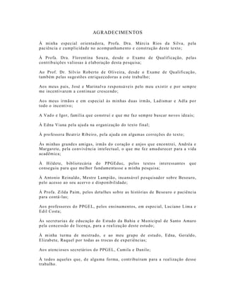 AG RADECIMENTOS

À minha especial orientadora, Profa. Dra. Márcia Rios da Silva, p ela
paciênc ia e cumplicidade no acomp anhame nto e construção deste texto ;

À Profa. Dra. Florent ina Souz a, desde o Exame de Qualificação, pela s
contrib uições valiosas à e laboração desta pesquisa;

Ao Prof. Dr. Sílvio Roberto de Oliveir a, d esde o Exame de Qu alificaç ão,
também pelas suge stões enr iquecedoras a este trabalho;

Ao s meus p ais, J osé e Marina lva r esponsá veis pelo meu exist ir e por sempre
me ince nt ivarem a cont inu ar cresce ndo ;

Ao s meus irmãos e em e sp ecia l às minhas d uas irm ãs, Lad ism ar e Adla po r
todo o ince nt ivo;

A Vad o e Igo r, família que co nstruí e que me fa z sempre buscar novo s ideais;

À Edna Viana pela ajud a na organização do texto final;

À p ro fessora Be atr iz Ribeiro, pela a juda em algumas correções do texto;

Às minhas gra nde s amiga s, irmãs do coração e anjos q ue enco ntre i, And réa e
Margarete, pela co nvivê ncia intelectual, o que me fez ama durecer para a vida
acadêmica;

À Hildete, bibliotecária do PP GEdu c, pelos textos int ere ss antes            que
conse guiu p ara qu e melhor fund amenta sse a minha pesquis a;

À A ntonio Re inaldo , Mestre Lamp ião, inca ns áve l p esquisado r sobre Besouro,
pelo acesso ao seu acer vo e disponibilidade;

À Profa. Zilda Paim, p elos deta lhes so bre as histó ria s de Be so uro e paciência
para contá-las;

Ao s professores do PPGEL, p elos ens ina mentos, em especial, Luc iano Lim a e
Edil Costa;

Às secret aria s de educação do Estado da Ba hia e Mu nicipal de S anto Amaro
pela conce ss ão d e lice nça, para a rea lizaç ão d este estudo ;

À m inha turma de mestrado, e ao meu grupo de estud o, Edna, Geraldo,
Elizab ete, Raquel por todas as trocas d e exper iências;

Ao s atenc ioso s secretár ios do PPGEL, Camila e Danilo;

À todo s aq ueles que, d e algu ma forma, contribuíram para a rea lização dess e
trabalho.
 