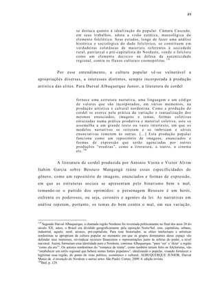 49



                           s e d estaca q ua nt o à i d eali za çã o do p op ular. Câmara C as cu do,
                           em seus tr ab al h os, ad ota a visã o estáti ca, mus eoló gi ca d o
                           el e ment o fol cló ri co. S eus est udos, lo nge de fazer uma an ális e
                           históri ca e s oci oló gi ca do da do fol cló ri co, se constit u em e m
                           v er d adei ras col et â neas de mat eriais r efer e nt es à so ci eda d e
                           r ural, p atriar cal e p ré -capitalista do N ord est e, ven do o fol cl or e
                           como um el em ent o decisi vo na d ef esa da a ut enti ci da d e
                           r egi o nal, co nt ra os fl u xos cult urais cos mop ol itas. 119


             Por esse ent endime nto, a cultura popu lar vê -s e vulner áve l a
apropriações d iver sa s, a inter esses d ist intos, sempre incorporada à produção
artíst ic a das e lites. P ara Durval A lbuq uerque Ju nior, a literatura de cordel


                           fo r nec e u ma estrut ura narr ati va, uma li ng ua gem e um có di g o
                           d e v al or es q u e s ão incorp o rad os, em vári os mo ment os, na
                           p r oduçã o artísti ca e cult ural n or desti na. C omo a p ro du çã o d o
                           cor d el se ex er ce p ela pr áti ca da vari açã o e r eat ualizaçã o do s
                           mesmos enu nci a dos, i ma gens e t emas, fo rmas col eti va s
                           enr aiza das n uma pr áti ca p r oduti va e mat eri a l coleti va, est e s e
                           assemel ha a um gra nd e t ex t o o u vast o i nt ert ext o, em q ue o s
                           mo del os nar rati vos se r eit era m e se i mbri cam e séri es
                           enu nci ati vas r emet em às outr as. [...] Esta pr oduçã o p op ula r
                           fu nci ona como um r ep ositóri o de i mag ens, enun cia dos e
                           fo r mas d e exp ressã o q ue ser ão agenci adas p or out ra s
                           p r oduçõ es “er u ditas ”, co mo a lit erat ur a, o t eat ro, o ci n em a
                           et c. 120


             A lit eratu ra de co rd el produzida por Antonio Vie ira e Victor Alvim
Itahim G arcia sobre Besouro Mangangá reúne essas e sp ec ific idades do
gênero, como um rep ositó rio de imagens, enu nciad os e formas de express ão,
em que as estruturas so ciais se apresent am p elo binarismo bem x mal,
tomando -se o partido dos oprimidos: o p erso nagem Beso u ro é um herói,
enfrenta os pod erosos, ou seja, coronéis e agent es da lei. As narrat iva s em
aná lise rep etem, p ortanto, os temas d o bem co ntra o mal, em su a var iaç ão,



119
    Segundo Durval Albuquerque, a chamada região Nordeste foi inventada politicamente no final dos anos 20 do
século XX, antes, o Brasil era dividido geograficamente pela oposição Norte/Sul, este, capitalista, urbano,
industrial, aquele, rural, arcaico, pré-capitalista. Para esse historiador, as elites intelectuais e artísticas
nordestinas se apropriam da cultura popular no momento em que os grupos dominantes desse espaço vão
defender seus interesses, reivindicar recursos financeiros e representações junto às esferas do poder, a nível
nacional. Assim, formulam uma identidade para o Nordeste, continua Albuquerque, “para ‘ver’ e ‘dizer’ a região
‘como ela era’”. Os autores nordestinos do “romance de trinta”, como também teriam feito os folcloristas, vão
“estabelecer um estilo regional que beberá nestas fontes populares”, idealizando o popular, visando fortalecer e
legitimar essa região, do ponto de vista político, econômico e cultural. ALBUQUERQUE JUNIOR, Durval
Muniz de. A invenção do Nordeste e outras artes. São Paulo: Cortez, 2009. 4. edição revista.
120
   Ibid. p. 129.
 