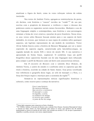 50



atualizam a figura d o herói, como às veze s reforçam valores da o rd em
institu íd a.
             Nos texto s de A ntônio Vieir a, a gregam-se reminiscê ncia s do po eta,
ele dec lara, com histórias e “ cau sos” ouvidos na “ve nda” 121 do seu pai,
escr it as com o propósito d e denunciar a vio lê ncia e exp or o descaso dos
pod erosos contra os se gme ntos sociais menos favorecid os. Mediant e o uso de
uma linguagem s imples e co ntempo rânea, suas histó ria s e seus personage ns
retratam a forma de viver cr iativa e peculiar do povo brasileiro. Nessa ótica,
os seus versos sobre Beso uro bu scam ate ntar para o seu asp ecto de heró i
malandro, às aves sa s, que instaura as su as re gr as d e conduta sobre quaisquer
aspectos, um legít imo representa nt e de um mod elo de resist ê ncia. Victo r
Alvim It a him Gar cia co nta a história de Besouro Manga ngá, po r ser a maio r
exp ressão da capo eira angola, caracte riz ada pela luta-defe sa-at aq ue, na
se gunda metade do século XIX e iníc io do século XX. A sua narrat iva é
aprese ntada d e forma linear, seqüencial. O cordelista traça u m p erfil
biográ fico d esse capoeir ist a fazendo uso de uma linguagem ma is rebuscada
para compor o perfil de Besouro como u m herói com caract eríst icas mít icas.
             Em O enco ntro d e Besouro co m o valentão Doze Homens, de
Antô nio Vie ira, o centro d o enred o é o confro nto entre os capoeira s que d ão
título à histó ria, ocorrido na cid ade d e Santo Amaro . Essa p ro sa ve rsificada
traz referências à geografia desse lu gar, ao so lo de massapê e a flo ra, e a
força dos b raços ne gros e mestiços para a economia da região 122.
             Somam-se às r epresentaçõ es mít icas s ignificaçõe s histó ricas e
cultu rais, como recurso para o co meço da narr ativa:

                           E sta é u ma histó ria
                           D e nat ur eza bahi ana
                           Qu e env ol ve o r ecô nca vo
                           O mass ap ê e a ca na
                           O eng en ho, a usi na,
                           O can deeir o d e ma nga,
                           O car r ei ro qu e cond uz
                           A j u nta de b oi d e can ga


121
  Nome dado a pequenas casas comerciais no Norte e Nordeste.
122
  Cf. VIEIRA, Antônio. O encontro de Besouro com o valentão Doze Homens. Secretaria Municipal de Cultura
e Turismo de Santo Amaro s/d. Sem pontuação para marcar os versos, essa narrativa traz 48 estrofes,
predominando as oitavas ou estrofes de oito versos, com variação nas estrofes 47 e 48, em que se apresentam a
se(p)tilha e a sextilha, com sete e seis versos, respectivamente.
 