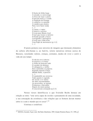 51



                             O fa cã o d e fo l ha lar ga
                             A enx ada e a estro venga
                             A foi ce de roçar o p ast o
                             O p au-d e-a rara e a venda
                             A fu ndi ção de Pitan ga
                             A cal d ei ra e a moen da
                             A can dei a q ue al umi a
                             P ara vovó fazer rend a
                             (...)
                             A can oa, o vap o r
                             O motri z o sav eir o
                             O tr em p ar a Mont e Az ul
                             O mel q ue tr oux e o mel eiro
                             O b ond e p ux ado a b urr o
                             Carr eg and o o pass ag ei r o
                             O trole q u e vi nha at rás
                             Co m P opó de mo t or neir o (p.1 -2)
                             (...)

                O poeta permeia e ss e u niver so d e imagens que d estacam elemento s
da cultura afro -baiana e, ao fazê- lo, reit era narrat iva s mít icas acerca de
Besouro, veicu land o va lores, cre nças, costumes, modos de viver e se nt ir a
vida em seu tempo:
                             O chá de er va ci dr ei ra
                             O raizeir o e a cr enç a
                             A fol ha d e b om p ra t udo
                             O cura dor d e d oen ças
                             O sab ug uei ro, o mil ho
                             P ara ca ch umb a ou p ap ei ra
                             P eg and o meni no à b eça
                             Mamãe B eb é, a part ei ra
                             (...)
                             O can domb lé nos terr ei r os
                             T udo q ua nt o é sa grad o
                             Os ori x ás e os sa nt os
                             Os eb ós enco mend ad os
                             As pr o cissõ es, as i gr ejas
                             P romessas e b ati zad os
                             D ep ois d e muit a p el ej a
                             O sincr etis mo arra nj a do (p .2-3 )

                Nesses ver sos ide nt ific a-se o que Everardo Ro cha destac a em
relação ao mito: “este seria capaz de revelar o pensame nto de uma sociedade,
a su a concepção da existê ncia e da s relações que os home ns devem mant er
entre si e com o mundo qu e os cerca”. 123
                Co nt inua o cordelista :


123
      ROCHA, Everardo, O que é mito. São Paulo: Brasiliense, 1999. Coleção Primeiros Passos; 151. 1999, p.2.
 